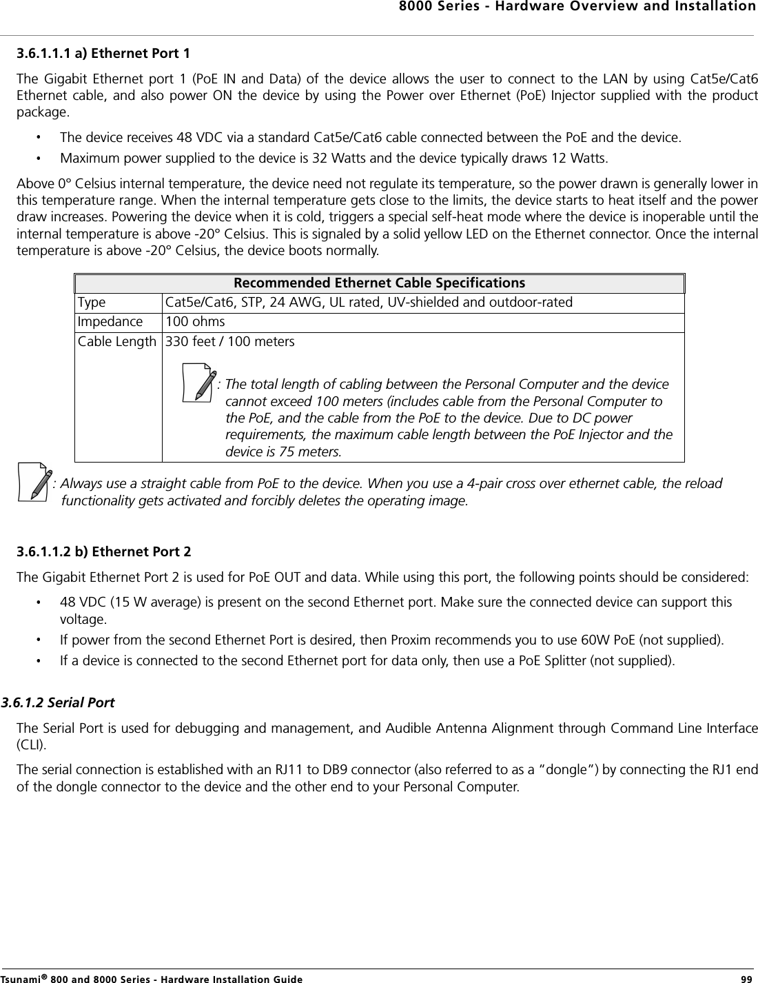 8000 Series - Hardware Overview and InstallationTsunami® 800 and 8000 Series - Hardware Installation Guide  993.6.1.1.1 a) Ethernet Port 1The  Gigabit  Ethernet  port  1  (PoE  IN  and  Data) of  the  device  allows the  user  to  connect  to the  LAN  by using  Cat5e/Cat6Ethernet cable,  and also  power ON  the device  by using  the  Power  over Ethernet  (PoE) Injector supplied  with the productpackage.The device receives 48 VDC via a standard Cat5e/Cat6 cable connected between the PoE and the device.Maximum power supplied to the device is 32 Watts and the device typically draws 12 Watts.Above 0° Celsius internal temperature, the device need not regulate its temperature, so the power drawn is generally lower inthis temperature range. When the internal temperature gets close to the limits, the device starts to heat itself and the powerdraw increases. Powering the device when it is cold, triggers a special self-heat mode where the device is inoperable until theinternal temperature is above -20° Celsius. This is signaled by a solid yellow LED on the Ethernet connector. Once the internaltemperature is above -20° Celsius, the device boots normally. : Always use a straight cable from PoE to the device. When you use a 4-pair cross over ethernet cable, the reload functionality gets activated and forcibly deletes the operating image.3.6.1.1.2 b) Ethernet Port 2The Gigabit Ethernet Port 2 is used for PoE OUT and data. While using this port, the following points should be considered:48 VDC (15 W average) is present on the second Ethernet port. Make sure the connected device can support this voltage.If power from the second Ethernet Port is desired, then Proxim recommends you to use 60W PoE (not supplied).If a device is connected to the second Ethernet port for data only, then use a PoE Splitter (not supplied).3.6.1.2 Serial PortThe Serial Port is used for debugging and management, and Audible Antenna Alignment through Command Line Interface(CLI).The serial connection is established with an RJ11 to DB9 connector (also referred to as a “dongle”) by connecting the RJ1 endof the dongle connector to the device and the other end to your Personal Computer.Recommended Ethernet Cable SpecificationsType Cat5e/Cat6, STP, 24 AWG, UL rated, UV-shielded and outdoor-ratedImpedance 100 ohmsCable Length 330 feet / 100 meters: The total length of cabling between the Personal Computer and the device cannot exceed 100 meters (includes cable from the Personal Computer to the PoE, and the cable from the PoE to the device. Due to DC power requirements, the maximum cable length between the PoE Injector and the device is 75 meters.