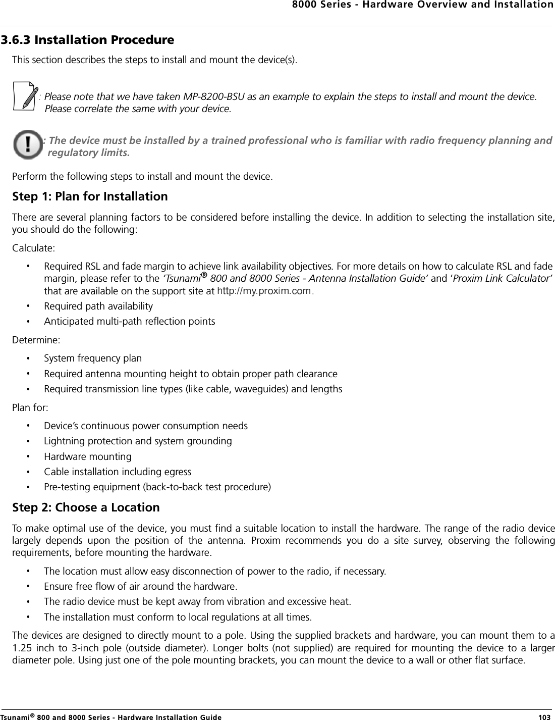 8000 Series - Hardware Overview and InstallationTsunami® 800 and 8000 Series - Hardware Installation Guide  1033.6.3 Installation ProcedureThis section describes the steps to install and mount the device(s).: Please note that we have taken MP-8200-BSU as an example to explain the steps to install and mount the device. Please correlate the same with your device.: The device must be installed by a trained professional who is familiar with radio frequency planning and regulatory limits.Perform the following steps to install and mount the device.Step 1: Plan for InstallationThere are several planning factors to be considered before installing the device. In addition to selecting the installation site,you should do the following:Calculate:Required RSL and fade margin to achieve link availability objectives. For more details on how to calculate RSL and fade margin, please refer to the ‘Tsunami® 800 and 8000 Series - Antenna Installation Guide’ and ‘Proxim Link Calculator’ that are available on the support site at .Required path availabilityAnticipated multi-path reflection pointsDetermine:System frequency planRequired antenna mounting height to obtain proper path clearanceRequired transmission line types (like cable, waveguides) and lengthsPlan for:Device’s continuous power consumption needsLightning protection and system groundingHardware mountingCable installation including egressPre-testing equipment (back-to-back test procedure)Step 2: Choose a LocationTo make optimal use of the device, you must find a suitable location to install the hardware. The range of the radio devicelargely  depends  upon  the  position  of  the  antenna.  Proxim  recommends  you  do  a  site  survey,  observing  the  followingrequirements, before mounting the hardware.The location must allow easy disconnection of power to the radio, if necessary.Ensure free flow of air around the hardware. The radio device must be kept away from vibration and excessive heat. The installation must conform to local regulations at all times.The devices are designed to directly mount to a pole. Using the supplied brackets and hardware, you can mount them to a1.25  inch  to  3-inch  pole  (outside  diameter).  Longer  bolts  (not  supplied)  are required for  mounting  the  device  to  a  largerdiameter pole. Using just one of the pole mounting brackets, you can mount the device to a wall or other flat surface.