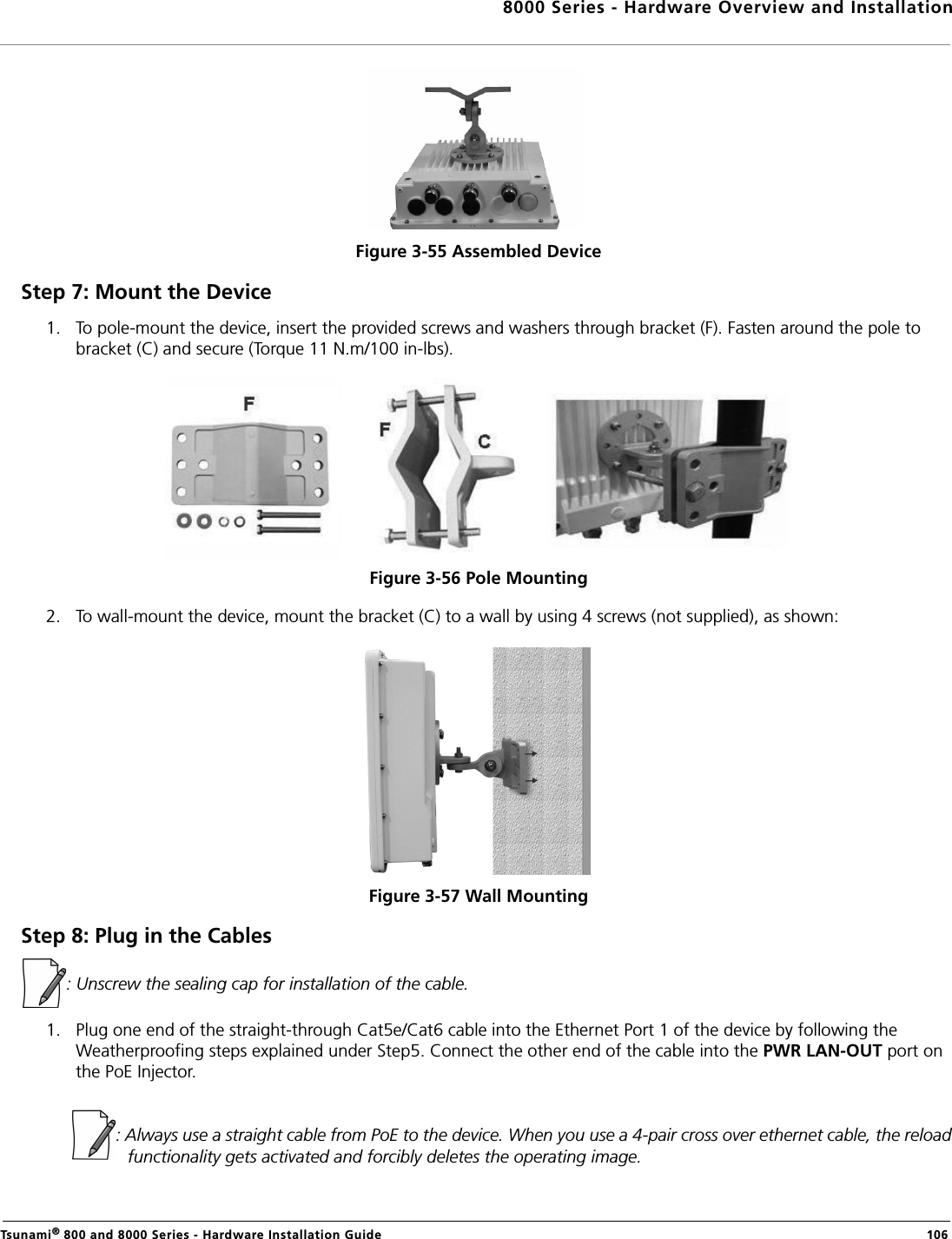 8000 Series - Hardware Overview and InstallationTsunami® 800 and 8000 Series - Hardware Installation Guide  106Figure 3-55 Assembled DeviceStep 7: Mount the Device1. To pole-mount the device, insert the provided screws and washers through bracket (F). Fasten around the pole to bracket (C) and secure (Torque 11 N.m/100 in-lbs).Figure 3-56 Pole Mounting 2. To wall-mount the device, mount the bracket (C) to a wall by using 4 screws (not supplied), as shown:Figure 3-57 Wall MountingStep 8: Plug in the Cables: Unscrew the sealing cap for installation of the cable.1. Plug one end of the straight-through Cat5e/Cat6 cable into the Ethernet Port 1 of the device by following the Weatherproofing steps explained under Step5. Connect the other end of the cable into the PWR LAN-OUT port on the PoE Injector.            : Always use a straight cable from PoE to the device. When you use a 4-pair cross over ethernet cable, the reload functionality gets activated and forcibly deletes the operating image.