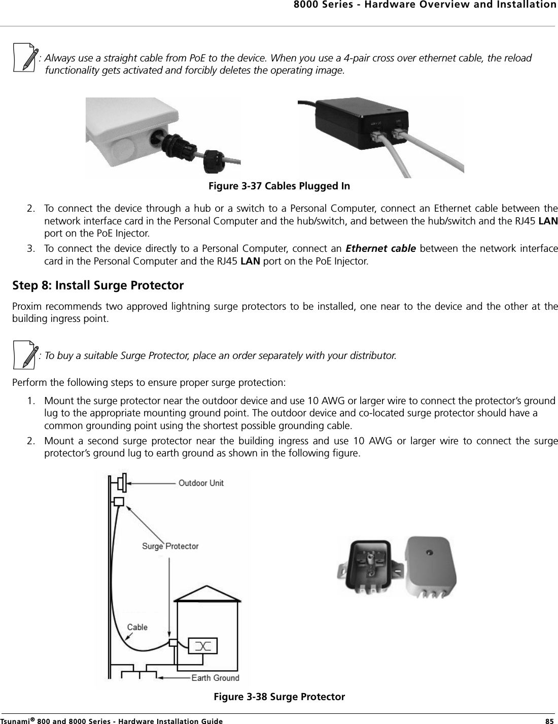 8000 Series - Hardware Overview and InstallationTsunami® 800 and 8000 Series - Hardware Installation Guide  85: Always use a straight cable from PoE to the device. When you use a 4-pair cross over ethernet cable, the reload functionality gets activated and forcibly deletes the operating image.Figure 3-37 Cables Plugged In2. To connect the device through a hub or a switch to a Personal Computer, connect an Ethernet cable between thenetwork interface card in the Personal Computer and the hub/switch, and between the hub/switch and the RJ45 LANport on the PoE Injector. 3. To connect the device directly to a Personal Computer, connect an Ethernet cable between the network interfacecard in the Personal Computer and the RJ45 LAN port on the PoE Injector.Step 8: Install Surge ProtectorProxim recommends two approved lightning surge protectors to be installed, one near to the device and the other at thebuilding ingress point.: To buy a suitable Surge Protector, place an order separately with your distributor. Perform the following steps to ensure proper surge protection:1. Mount the surge protector near the outdoor device and use 10 AWG or larger wire to connect the protector’s ground lug to the appropriate mounting ground point. The outdoor device and co-located surge protector should have a common grounding point using the shortest possible grounding cable.2. Mount  a  second  surge  protector  near  the  building  ingress  and  use  10  AWG  or  larger  wire  to  connect  the  surgeprotector’s ground lug to earth ground as shown in the following figure.Figure 3-38 Surge Protector