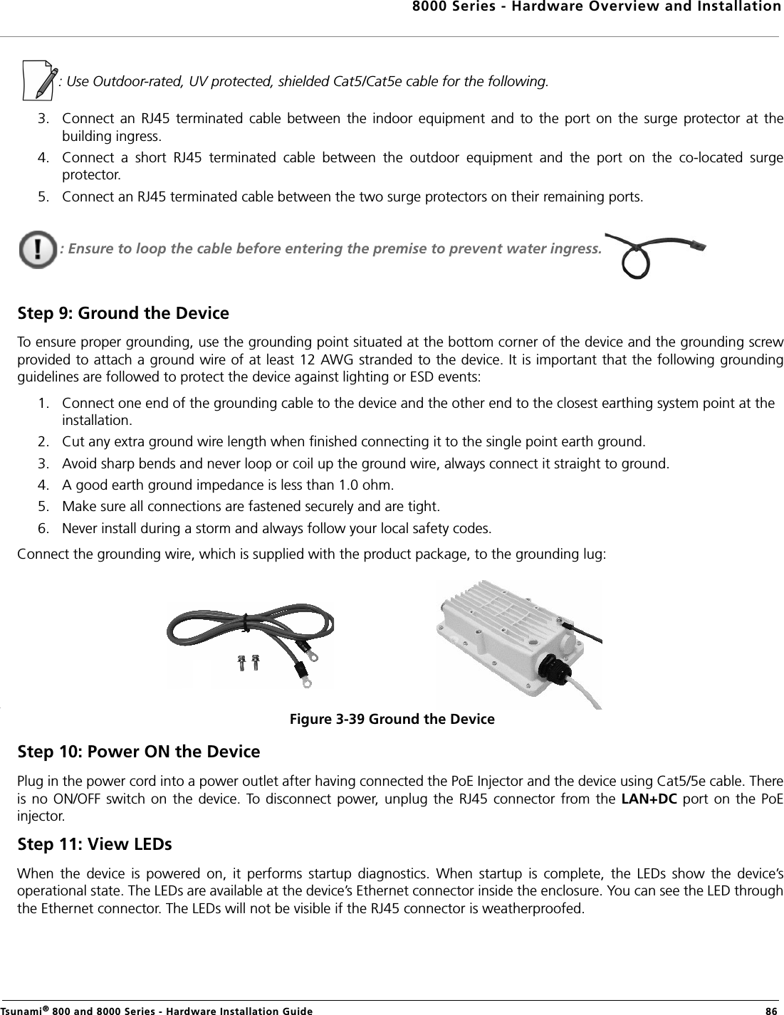 8000 Series - Hardware Overview and InstallationTsunami® 800 and 8000 Series - Hardware Installation Guide  86  : Use Outdoor-rated, UV protected, shielded Cat5/Cat5e cable for the following.3. Connect  an  RJ45  terminated  cable  between  the  indoor  equipment  and  to  the  port  on  the  surge  protector  at  thebuilding ingress. 4. Connect  a  short  RJ45  terminated  cable  between  the  outdoor  equipment  and  the  port  on  the  co-located  surgeprotector.5. Connect an RJ45 terminated cable between the two surge protectors on their remaining ports.: Ensure to loop the cable before entering the premise to prevent water ingress.Step 9: Ground the DeviceTo ensure proper grounding, use the grounding point situated at the bottom corner of the device and the grounding screwprovided to attach a ground wire of at least 12 AWG stranded to the device. It is important that the following groundingguidelines are followed to protect the device against lighting or ESD events:1. Connect one end of the grounding cable to the device and the other end to the closest earthing system point at the installation.2. Cut any extra ground wire length when finished connecting it to the single point earth ground. 3. Avoid sharp bends and never loop or coil up the ground wire, always connect it straight to ground.4. A good earth ground impedance is less than 1.0 ohm. 5. Make sure all connections are fastened securely and are tight. 6. Never install during a storm and always follow your local safety codes.Connect the grounding wire, which is supplied with the product package, to the grounding lug:Figure 3-39 Ground the DeviceStep 10: Power ON the DevicePlug in the power cord into a power outlet after having connected the PoE Injector and the device using Cat5/5e cable. Thereis no  ON/OFF  switch on  the  device.  To disconnect  power, unplug  the RJ45  connector  from  the  LAN+DC  port on  the  PoEinjector.Step 11: View LEDsWhen  the  device  is  powered  on,  it  performs  startup  diagnostics.  When  startup  is  complete,  the  LEDs  show  the  device’soperational state. The LEDs are available at the device’s Ethernet connector inside the enclosure. You can see the LED throughthe Ethernet connector. The LEDs will not be visible if the RJ45 connector is weatherproofed.