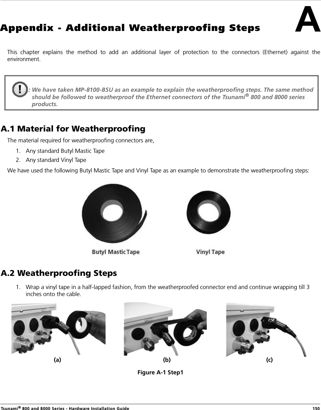 Tsunami® 800 and 8000 Series - Hardware Installation Guide  150Appendix - Additional Weatherproofing StepsThis  chapter  explains  the  method  to  add  an  additional  layer  of  protection  to  the  connectors  (Ethernet)  against  theenvironment. A.1 Material for WeatherproofingThe material required for weatherproofing connectors are,1. Any standard Butyl Mastic Tape 2. Any standard Vinyl TapeWe have used the following Butyl Mastic Tape and Vinyl Tape as an example to demonstrate the weatherproofing steps:A.2 Weatherproofing Steps1. Wrap a vinyl tape in a half-lapped fashion, from the weatherproofed connector end and continue wrapping till 3 inches onto the cable.Figure A-1 Step1: We have taken MP-8100-BSU as an example to explain the weatherproofing steps. The same method should be followed to weatherproof the Ethernet connectors of the Tsunami® 800 and 8000 series products.(a) (b) (c)