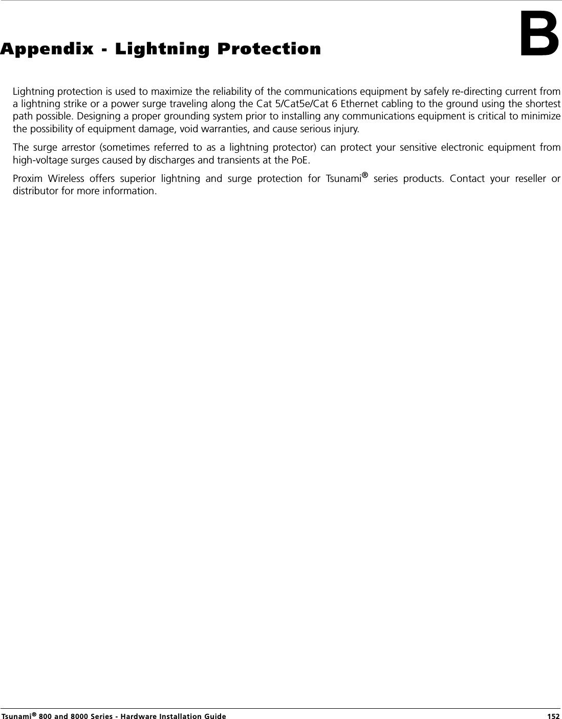 Tsunami® 800 and 8000 Series - Hardware Installation Guide  152Appendix - Lightning ProtectionLightning protection is used to maximize the reliability of the communications equipment by safely re-directing current froma lightning strike or a power surge traveling along the Cat 5/Cat5e/Cat 6 Ethernet cabling to the ground using the shortestpath possible. Designing a proper grounding system prior to installing any communications equipment is critical to minimizethe possibility of equipment damage, void warranties, and cause serious injury.The  surge  arrestor  (sometimes  referred  to  as  a  lightning  protector)  can  protect  your  sensitive  electronic  equipment  fromhigh-voltage surges caused by discharges and transients at the PoE.Proxim  Wireless  offers  superior  lightning  and  surge  protection  for  Tsunami®  series  products.  Contact  your  reseller  ordistributor for more information.