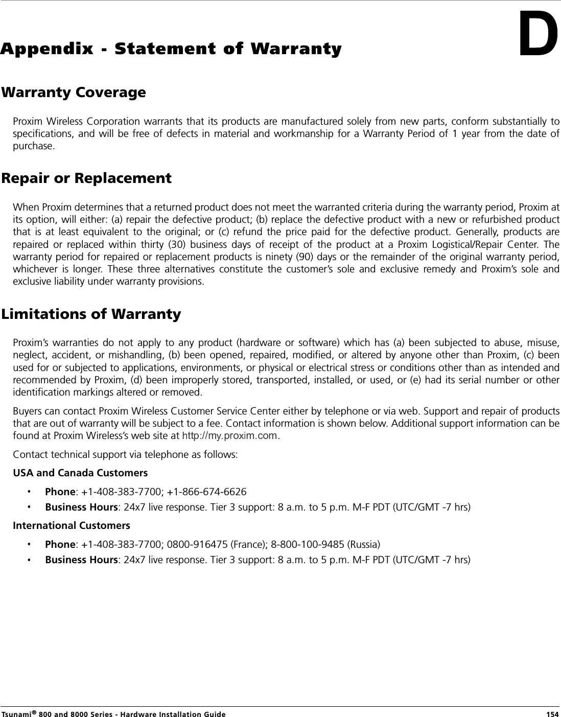 Tsunami® 800 and 8000 Series - Hardware Installation Guide  154Appendix - Statement of WarrantyWarranty CoverageProxim Wireless Corporation warrants that its products are manufactured solely from new parts, conform substantially tospecifications,  and  will  be free of defects  in  material and workmanship for a Warranty Period of 1  year from the date ofpurchase.Repair or ReplacementWhen Proxim determines that a returned product does not meet the warranted criteria during the warranty period, Proxim atits option, will either: (a) repair the defective product; (b) replace the defective product with a new or refurbished productthat  is  at  least  equivalent  to  the  original;  or  (c)  refund  the  price  paid  for  the  defective  product.  Generally,  products  arerepaired  or  replaced  within  thirty  (30)  business  days  of  receipt  of  the  product  at  a  Proxim  Logistical/Repair  Center.  Thewarranty period for repaired or replacement products is ninety (90) days or the remainder of the original warranty period,whichever  is  longer.  These  three  alternatives  constitute  the  customer’s  sole  and  exclusive  remedy  and  Proxim’s  sole  andexclusive liability under warranty provisions.Limitations of WarrantyProxim’s warranties  do  not  apply  to  any  product  (hardware  or  software)  which  has  (a)  been  subjected  to  abuse,  misuse,neglect, accident, or mishandling, (b) been  opened, repaired, modified, or altered by anyone other than Proxim, (c) beenused for or subjected to applications, environments, or physical or electrical stress or conditions other than as intended andrecommended by Proxim, (d) been improperly stored, transported, installed, or used, or (e) had its serial number or otheridentification markings altered or removed.Buyers can contact Proxim Wireless Customer Service Center either by telephone or via web. Support and repair of productsthat are out of warranty will be subject to a fee. Contact information is shown below. Additional support information can befound at Proxim Wireless’s web site at  .Contact technical support via telephone as follows:USA and Canada Customers Phone: +1-408-383-7700; +1-866-674-6626Business Hours: 24x7 live response. Tier 3 support: 8 a.m. to 5 p.m. M-F PDT (UTC/GMT -7 hrs)International Customers Phone: +1-408-383-7700; 0800-916475 (France); 8-800-100-9485 (Russia)Business Hours: 24x7 live response. Tier 3 support: 8 a.m. to 5 p.m. M-F PDT (UTC/GMT -7 hrs)