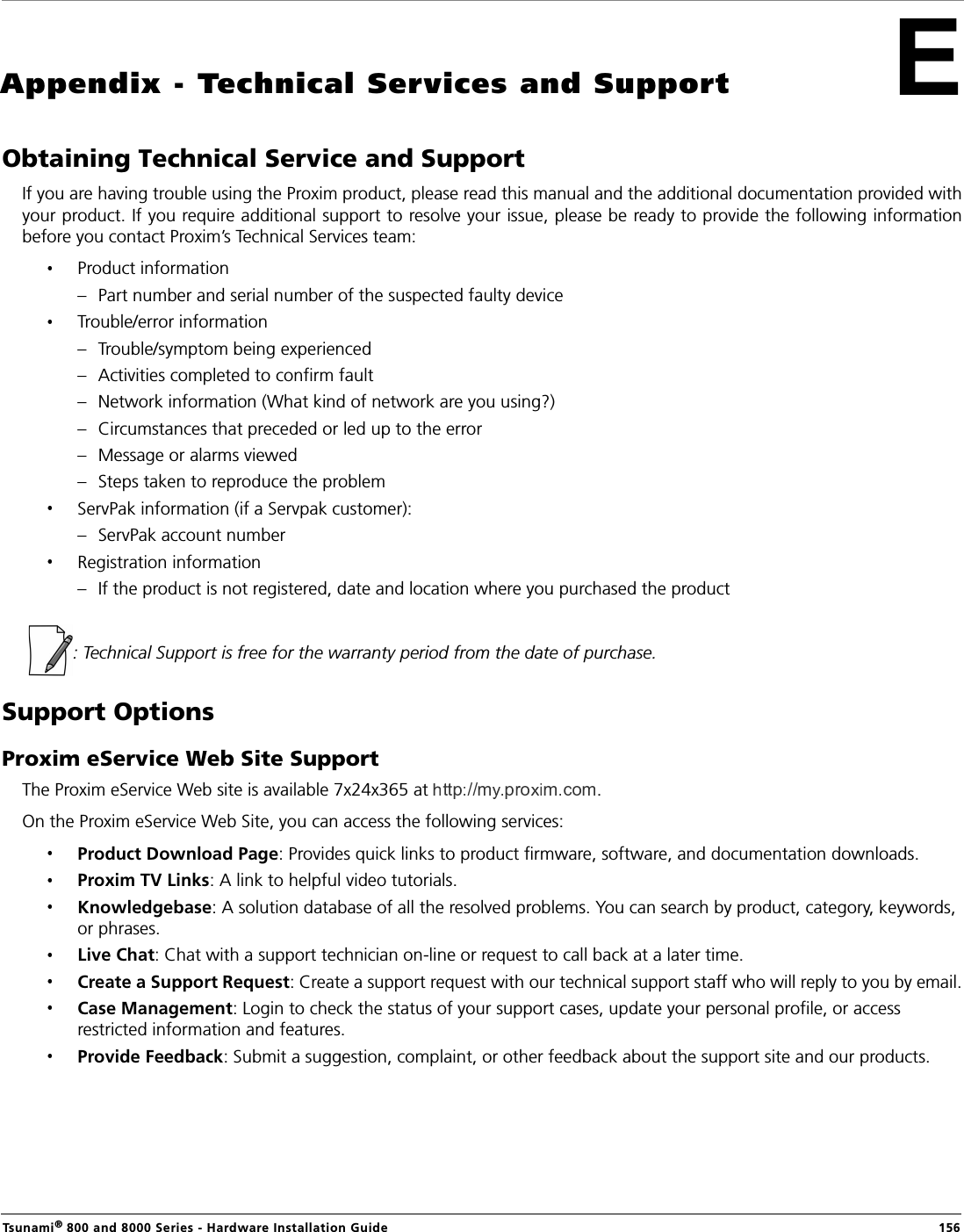 Tsunami® 800 and 8000 Series - Hardware Installation Guide  156Appendix - Technical Services and SupportObtaining Technical Service and SupportIf you are having trouble using the Proxim product, please read this manual and the additional documentation provided withyour product. If you require additional support to resolve your issue, please be ready to provide the following informationbefore you contact Proxim’s Technical Services team:Product information– Part number and serial number of the suspected faulty deviceTrouble/error information– Trouble/symptom being experienced– Activities completed to confirm fault– Network information (What kind of network are you using?)– Circumstances that preceded or led up to the error– Message or alarms viewed– Steps taken to reproduce the problemServPak information (if a Servpak customer):– ServPak account numberRegistration information– If the product is not registered, date and location where you purchased the product  : Technical Support is free for the warranty period from the date of purchase.Support OptionsProxim eService Web Site SupportThe Proxim eService Web site is available 7x24x365 at  . On the Proxim eService Web Site, you can access the following services:Product Download Page: Provides quick links to product firmware, software, and documentation downloads.Proxim TV Links: A link to helpful video tutorials.Knowledgebase: A solution database of all the resolved problems. You can search by product, category, keywords, or phrases.Live Chat: Chat with a support technician on-line or request to call back at a later time.Create a Support Request: Create a support request with our technical support staff who will reply to you by email.Case Management: Login to check the status of your support cases, update your personal profile, or access restricted information and features.Provide Feedback: Submit a suggestion, complaint, or other feedback about the support site and our products.