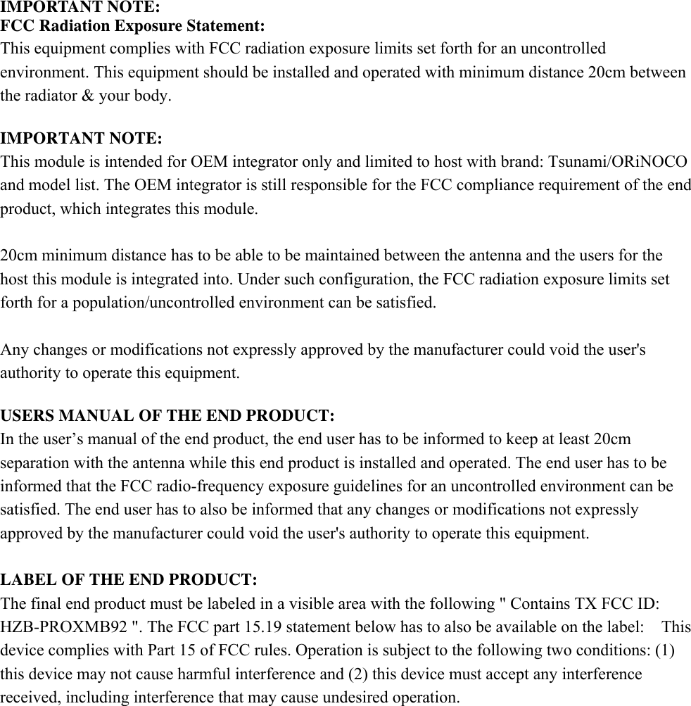 IMPORTANT NOTE: FCC Radiation Exposure Statement: This equipment complies with FCC radiation exposure limits set forth for an uncontrolled environment. This equipment should be installed and operated with minimum distance 20cm between the radiator &amp; your body.  IMPORTANT NOTE: This module is intended for OEM integrator only and limited to host with brand: Tsunami/ORiNOCO and model list. The OEM integrator is still responsible for the FCC compliance requirement of the end product, which integrates this module.  20cm minimum distance has to be able to be maintained between the antenna and the users for the host this module is integrated into. Under such configuration, the FCC radiation exposure limits set forth for a population/uncontrolled environment can be satisfied.    Any changes or modifications not expressly approved by the manufacturer could void the user&apos;s authority to operate this equipment.  USERS MANUAL OF THE END PRODUCT: In the user’s manual of the end product, the end user has to be informed to keep at least 20cm separation with the antenna while this end product is installed and operated. The end user has to be informed that the FCC radio-frequency exposure guidelines for an uncontrolled environment can be satisfied. The end user has to also be informed that any changes or modifications not expressly approved by the manufacturer could void the user&apos;s authority to operate this equipment.  LABEL OF THE END PRODUCT: The final end product must be labeled in a visible area with the following &quot; Contains TX FCC ID: HZB-PROXMB92 &quot;. The FCC part 15.19 statement below has to also be available on the label:    This device complies with Part 15 of FCC rules. Operation is subject to the following two conditions: (1) this device may not cause harmful interference and (2) this device must accept any interference received, including interference that may cause undesired operation.     