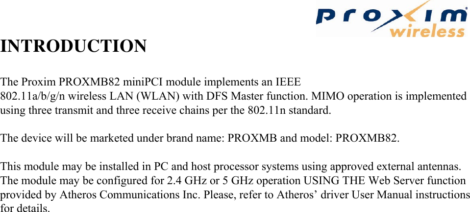  INTRODUCTION The Proxim PROXMB82 miniPCI module implements an IEEE 802.11a/b/g/n wireless LAN (WLAN) with DFS Master function. MIMO operation is implemented using three transmit and three receive chains per the 802.11n standard.   The device will be marketed under brand name: PROXMB and model: PROXMB82.   This module may be installed in PC and host processor systems using approved external antennas. The module may be configured for 2.4 GHz or 5 GHz operation USING THE Web Server function provided by Atheros Communications Inc. Please, refer to Atheros’ driver User Manual instructions for details.      