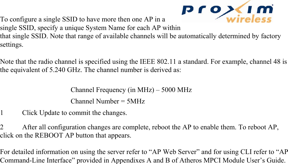 To configure a single SSID to have more then one AP in a single SSID, specify a unique System Name for each AP within that single SSID. Note that range of available channels will be automatically determined by factory settings.  Note that the radio channel is specified using the IEEE 802.11 a standard. For example, channel 48 is the equivalent of 5.240 GHz. The channel number is derived as:   Channel Frequency (in MHz) – 5000 MHz   Channel Number = 5MHz   1 Click Update to commit the changes.   2 After all configuration changes are complete, reboot the AP to enable them. To reboot AP, click on the REBOOT AP button that appears.    For detailed information on using the server refer to “AP Web Server” and for using CLI refer to “AP Command-Line Interface” provided in Appendixes A and B of Atheros MPCI Module User’s Guide.    