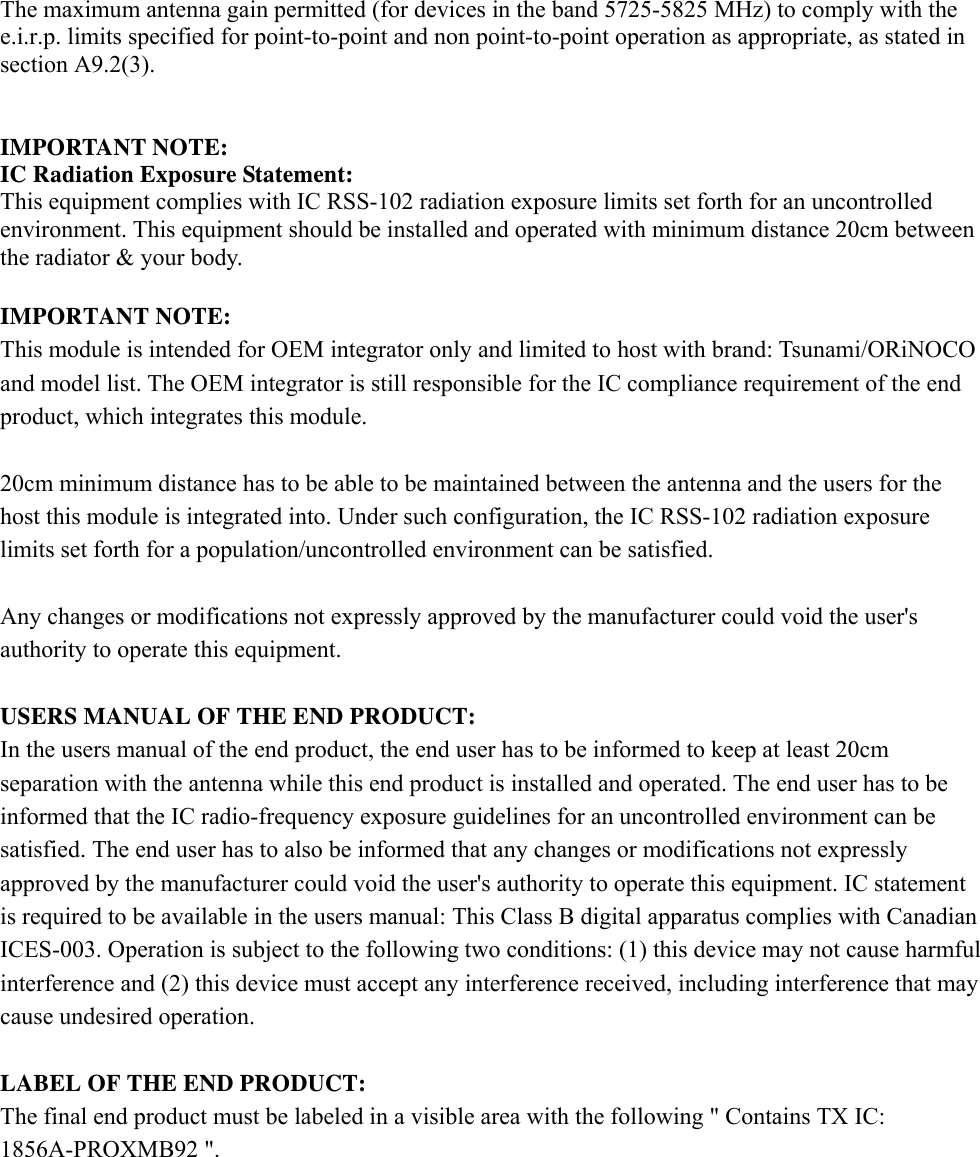 The maximum antenna gain permitted (for devices in the band 5725-5825 MHz) to comply with the e.i.r.p. limits specified for point-to-point and non point-to-point operation as appropriate, as stated in section A9.2(3).   IMPORTANT NOTE: IC Radiation Exposure Statement: This equipment complies with IC RSS-102 radiation exposure limits set forth for an uncontrolled environment. This equipment should be installed and operated with minimum distance 20cm between the radiator &amp; your body.  IMPORTANT NOTE: This module is intended for OEM integrator only and limited to host with brand: Tsunami/ORiNOCO and model list. The OEM integrator is still responsible for the IC compliance requirement of the end product, which integrates this module.  20cm minimum distance has to be able to be maintained between the antenna and the users for the host this module is integrated into. Under such configuration, the IC RSS-102 radiation exposure limits set forth for a population/uncontrolled environment can be satisfied.    Any changes or modifications not expressly approved by the manufacturer could void the user&apos;s authority to operate this equipment.  USERS MANUAL OF THE END PRODUCT: In the users manual of the end product, the end user has to be informed to keep at least 20cm separation with the antenna while this end product is installed and operated. The end user has to be informed that the IC radio-frequency exposure guidelines for an uncontrolled environment can be satisfied. The end user has to also be informed that any changes or modifications not expressly approved by the manufacturer could void the user&apos;s authority to operate this equipment. IC statement is required to be available in the users manual: This Class B digital apparatus complies with Canadian ICES-003. Operation is subject to the following two conditions: (1) this device may not cause harmful interference and (2) this device must accept any interference received, including interference that may cause undesired operation.      LABEL OF THE END PRODUCT: The final end product must be labeled in a visible area with the following &quot; Contains TX IC: 1856A-PROXMB92 &quot;.   