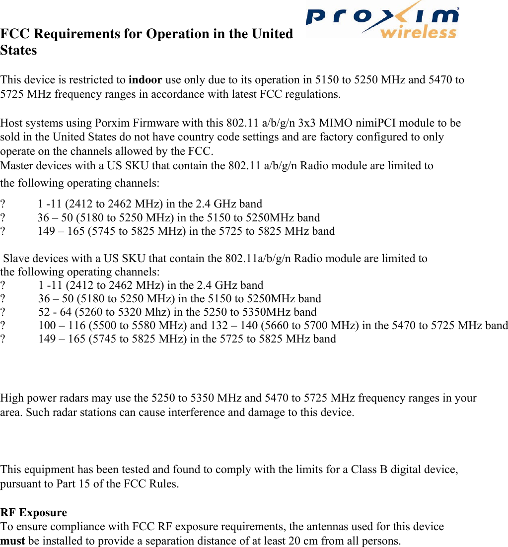 FCC Requirements for Operation in the United States   This device is restricted to indoor use only due to its operation in 5150 to 5250 MHz and 5470 to 5725 MHz frequency ranges in accordance with latest FCC regulations.   Host systems using Porxim Firmware with this 802.11 a/b/g/n 3x3 MIMO nimiPCI module to be sold in the United States do not have country code settings and are factory configured to only operate on the channels allowed by the FCC. Master devices with a US SKU that contain the 802.11 a/b/g/n Radio module are limited to the following operating channels:   ? 1 -11 (2412 to 2462 MHz) in the 2.4 GHz band   ? 36 – 50 (5180 to 5250 MHz) in the 5150 to 5250MHz band  ? 149 – 165 (5745 to 5825 MHz) in the 5725 to 5825 MHz band  Slave devices with a US SKU that contain the 802.11a/b/g/n Radio module are limited tothe following operating channels: ?           1 -11 (2412 to 2462 MHz) in the 2.4 GHz band?           36 – 50 (5180 to 5250 MHz) in the 5150 to 5250MHz band?           52 - 64 (5260 to 5320 Mhz) in the 5250 to 5350MHz band ?           100 – 116 (5500 to 5580 MHz) and 132 – 140 (5660 to 5700 MHz) in the 5470 to 5725 MHz band ?           149 – 165 (5745 to 5825 MHz) in the 5725 to 5825 MHz band     High power radars may use the 5250 to 5350 MHz and 5470 to 5725 MHz frequency ranges in your area. Such radar stations can cause interference and damage to this device.   This equipment has been tested and found to comply with the limits for a Class B digital device, pursuant to Part 15 of the FCC Rules.   RF Exposure   To ensure compliance with FCC RF exposure requirements, the antennas used for this device must be installed to provide a separation distance of at least 20 cm from all persons.    