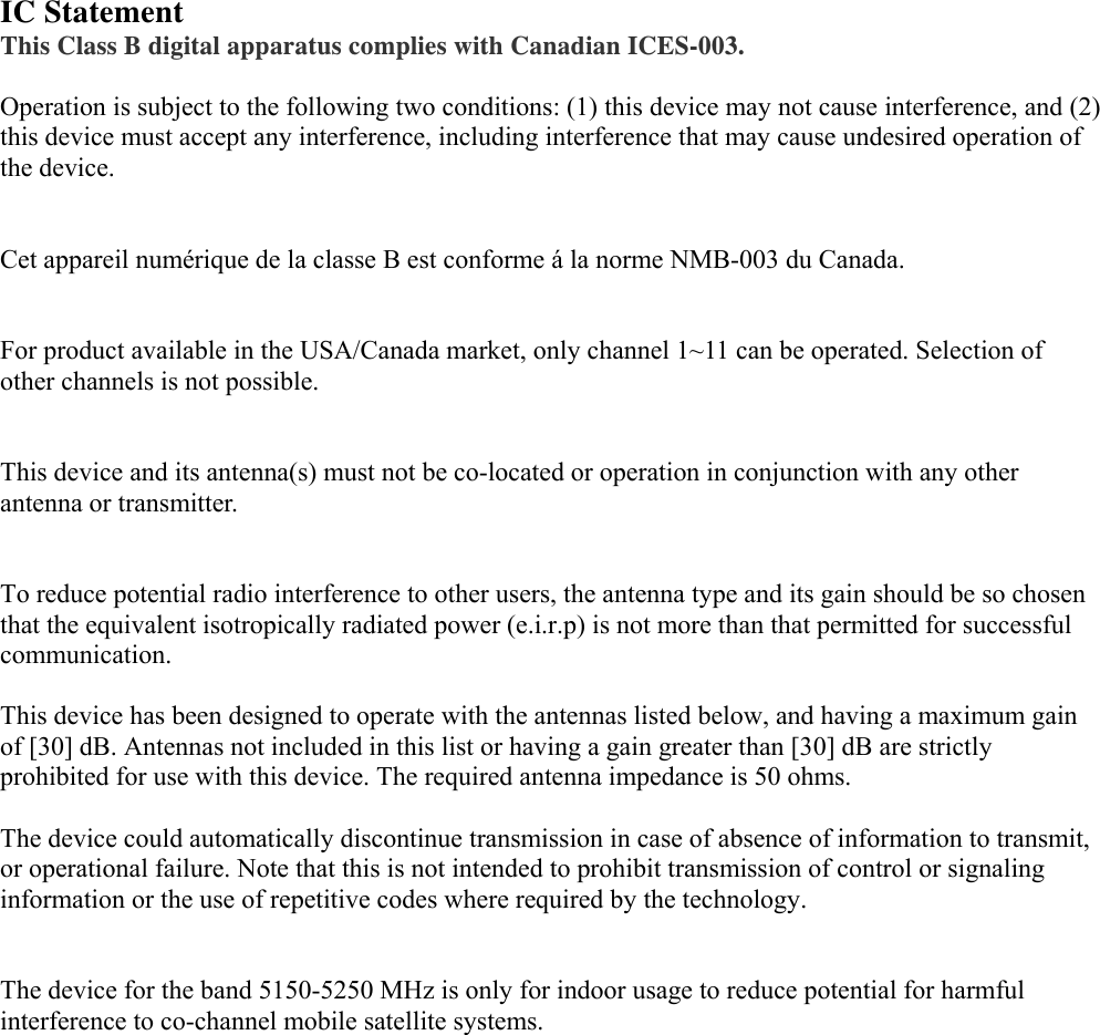  IC Statement   This Class B digital apparatus complies with Canadian ICES-003.  Operation is subject to the following two conditions: (1) this device may not cause interference, and (2) this device must accept any interference, including interference that may cause undesired operation of the device.   Cet appareil numérique de la classe B est conforme á la norme NMB-003 du Canada.   For product available in the USA/Canada market, only channel 1~11 can be operated. Selection of other channels is not possible.   This device and its antenna(s) must not be co-located or operation in conjunction with any other antenna or transmitter.   To reduce potential radio interference to other users, the antenna type and its gain should be so chosen that the equivalent isotropically radiated power (e.i.r.p) is not more than that permitted for successful communication.  This device has been designed to operate with the antennas listed below, and having a maximum gain of [30] dB. Antennas not included in this list or having a gain greater than [30] dB are strictly prohibited for use with this device. The required antenna impedance is 50 ohms.  The device could automatically discontinue transmission in case of absence of information to transmit, or operational failure. Note that this is not intended to prohibit transmission of control or signaling information or the use of repetitive codes where required by the technology.   The device for the band 5150-5250 MHz is only for indoor usage to reduce potential for harmful interference to co-channel mobile satellite systems.   