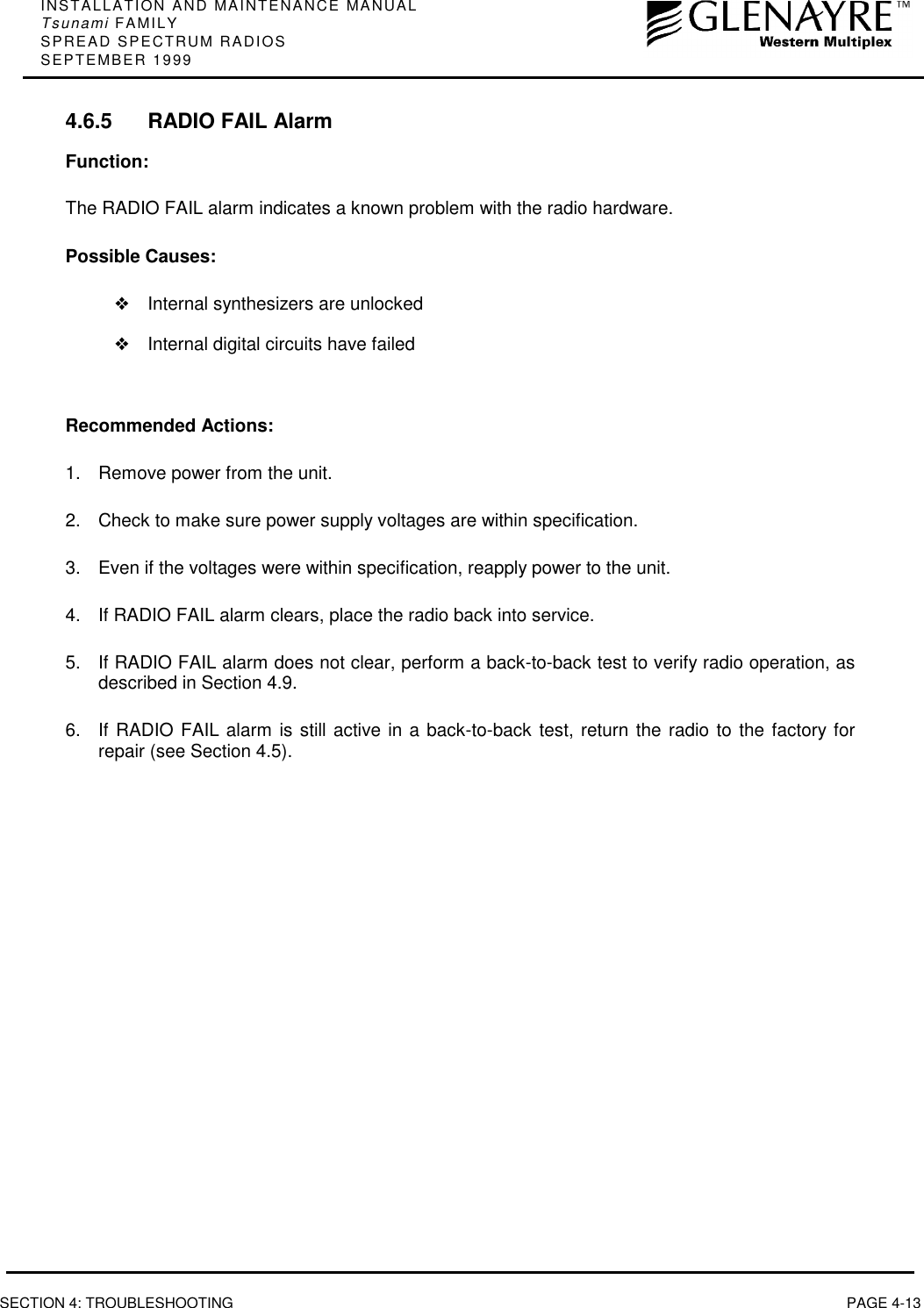 INSTALLATION AND MAINTENANCE MANUALTsunami FAMILYSPREAD SPECTRUM RADIOSSEPTEMBER 1999SECTION 4: TROUBLESHOOTING PAGE 4-134.6.5 RADIO FAIL AlarmFunction:The RADIO FAIL alarm indicates a known problem with the radio hardware.Possible Causes:❖Internal synthesizers are unlocked❖Internal digital circuits have failedRecommended Actions:1.  Remove power from the unit.2.  Check to make sure power supply voltages are within specification.3.  Even if the voltages were within specification, reapply power to the unit.4.  If RADIO FAIL alarm clears, place the radio back into service.5.  If RADIO FAIL alarm does not clear, perform a back-to-back test to verify radio operation, asdescribed in Section 4.9.6.  If RADIO FAIL alarm is still active in a back-to-back test, return the radio to the factory forrepair (see Section 4.5).