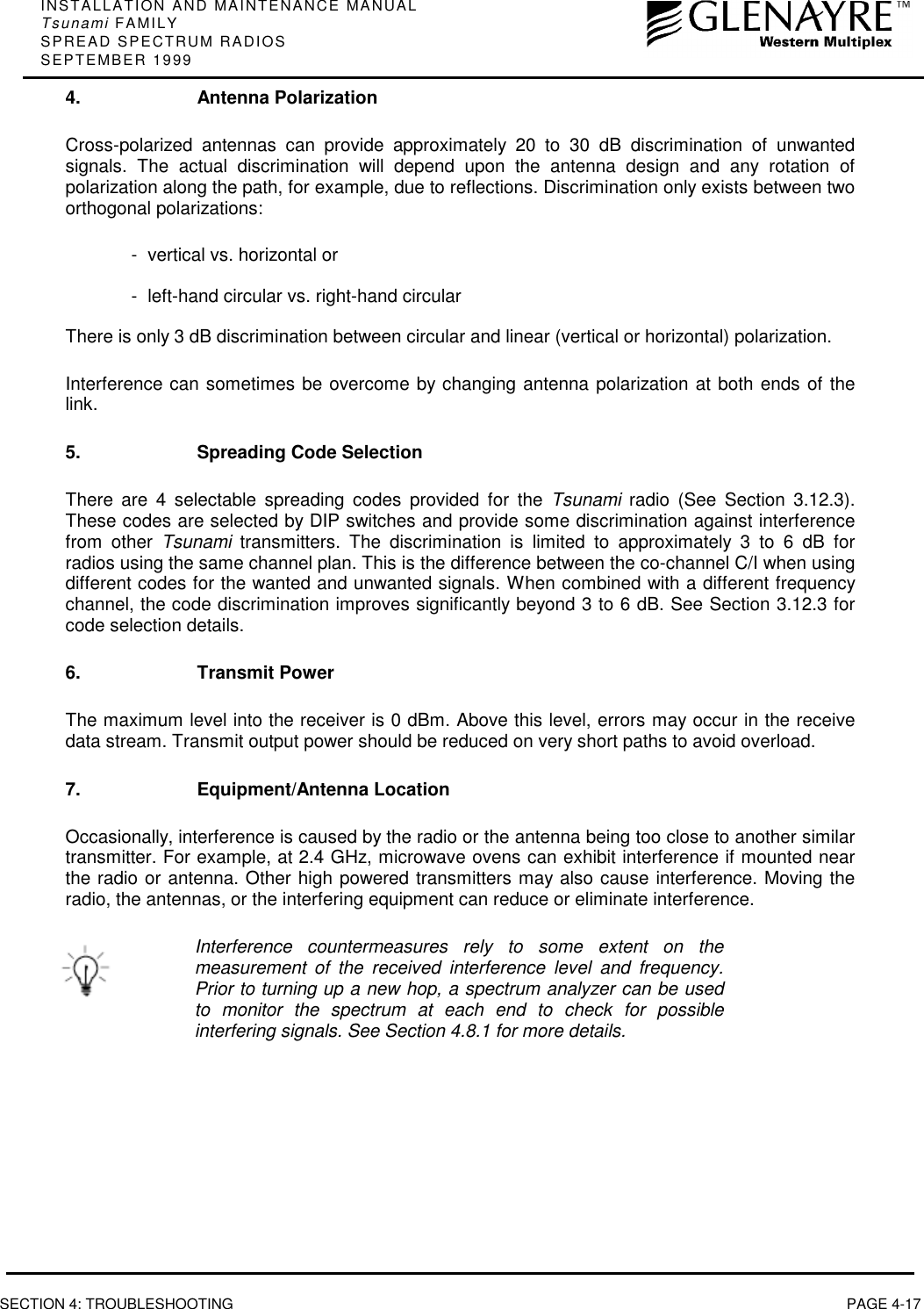 INSTALLATION AND MAINTENANCE MANUALTsunami FAMILYSPREAD SPECTRUM RADIOSSEPTEMBER 1999SECTION 4: TROUBLESHOOTING PAGE 4-174. Antenna PolarizationCross-polarized antennas can provide approximately 20 to 30 dB discrimination of unwantedsignals. The actual discrimination will depend upon the antenna design and any rotation ofpolarization along the path, for example, due to reflections. Discrimination only exists between twoorthogonal polarizations:- vertical vs. horizontal or- left-hand circular vs. right-hand circularThere is only 3 dB discrimination between circular and linear (vertical or horizontal) polarization.Interference can sometimes be overcome by changing antenna polarization at both ends of thelink.5. Spreading Code SelectionThere are 4 selectable spreading codes provided for the Tsunami radio (See Section 3.12.3).These codes are selected by DIP switches and provide some discrimination against interferencefrom other Tsunami transmitters. The discrimination is limited to approximately 3 to 6 dB forradios using the same channel plan. This is the difference between the co-channel C/I when usingdifferent codes for the wanted and unwanted signals. When combined with a different frequencychannel, the code discrimination improves significantly beyond 3 to 6 dB. See Section 3.12.3 forcode selection details.6. Transmit PowerThe maximum level into the receiver is 0 dBm. Above this level, errors may occur in the receivedata stream. Transmit output power should be reduced on very short paths to avoid overload.7. Equipment/Antenna LocationOccasionally, interference is caused by the radio or the antenna being too close to another similartransmitter. For example, at 2.4 GHz, microwave ovens can exhibit interference if mounted nearthe radio or antenna. Other high powered transmitters may also cause interference. Moving theradio, the antennas, or the interfering equipment can reduce or eliminate interference.Interference countermeasures rely to some extent on themeasurement of the received interference level and frequency.Prior to turning up a new hop, a spectrum analyzer can be usedto monitor the spectrum at each end to check for possibleinterfering signals. See Section 4.8.1 for more details.