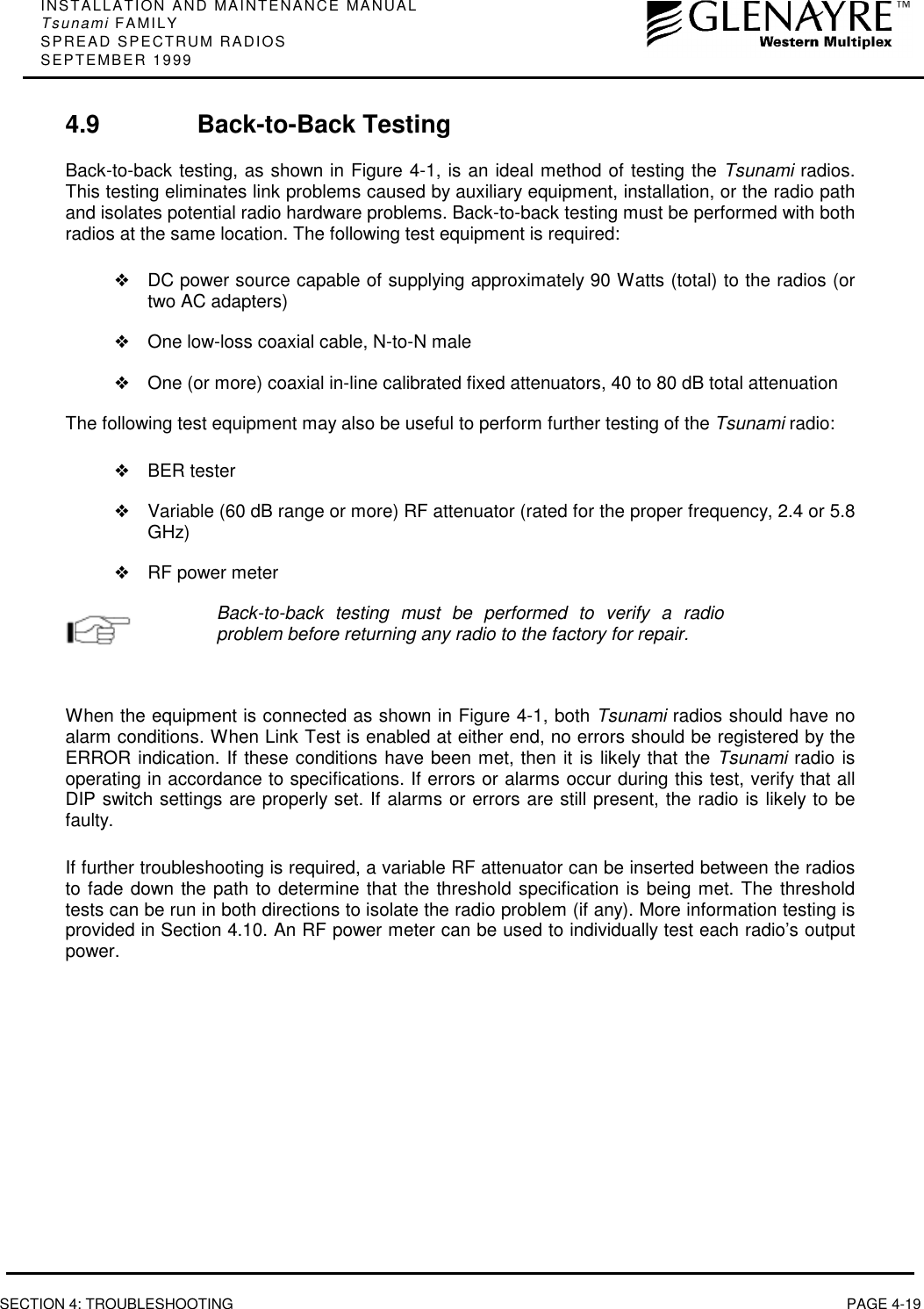 INSTALLATION AND MAINTENANCE MANUALTsunami FAMILYSPREAD SPECTRUM RADIOSSEPTEMBER 1999SECTION 4: TROUBLESHOOTING PAGE 4-194.9 Back-to-Back TestingBack-to-back testing, as shown in Figure 4-1, is an ideal method of testing the Tsunami radios.This testing eliminates link problems caused by auxiliary equipment, installation, or the radio pathand isolates potential radio hardware problems. Back-to-back testing must be performed with bothradios at the same location. The following test equipment is required:❖DC power source capable of supplying approximately 90 Watts (total) to the radios (ortwo AC adapters)❖One low-loss coaxial cable, N-to-N male❖One (or more) coaxial in-line calibrated fixed attenuators, 40 to 80 dB total attenuationThe following test equipment may also be useful to perform further testing of the Tsunami radio:❖BER tester❖Variable (60 dB range or more) RF attenuator (rated for the proper frequency, 2.4 or 5.8GHz)❖RF power meterBack-to-back testing must be performed to verify a radioproblem before returning any radio to the factory for repair.When the equipment is connected as shown in Figure 4-1, both Tsunami radios should have noalarm conditions. When Link Test is enabled at either end, no errors should be registered by theERROR indication. If these conditions have been met, then it is likely that the Tsunami radio isoperating in accordance to specifications. If errors or alarms occur during this test, verify that allDIP switch settings are properly set. If alarms or errors are still present, the radio is likely to befaulty.If further troubleshooting is required, a variable RF attenuator can be inserted between the radiosto fade down the path to determine that the threshold specification is being met. The thresholdtests can be run in both directions to isolate the radio problem (if any). More information testing isprovided in Section 4.10. An RF power meter can be used to individually test each radio’s outputpower.