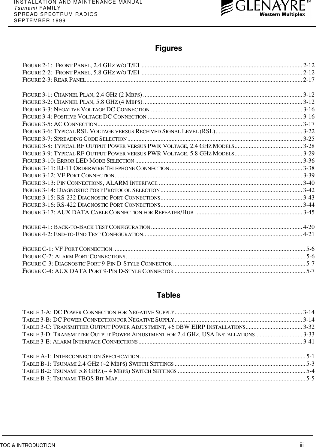 INSTALLATION AND MAINTENANCE MANUALTsunami FAMILYSPREAD SPECTRUM RADIOSSEPTEMBER 1999TOC &amp; INTRODUCTION  iiiFiguresFIGURE 2-1:  FRONT PANEL, 2.4 GHZ W/O T/E1 ......................................................................................................2-12FIGURE 2-2:  FRONT PANEL, 5.8 GHZ W/O T/E1 ......................................................................................................2-12FIGURE 2-3: REAR PANEL......................................................................................................................................... 2-17FIGURE 3-1: CHANNEL PLAN, 2.4 GHZ (2 MBPS) ..................................................................................................... 3-12FIGURE 3-2: CHANNEL PLAN, 5.8 GHZ (4 MBPS)..................................................................................................... 3-12FIGURE 3-3: NEGATIVE VOLTAGE DC CONNECTION ................................................................................................3-16FIGURE 3-4: POSITIVE VOLTAGE DC CONNECTION ..................................................................................................3-16FIGURE 3-5: AC CONNECTION..................................................................................................................................3-17FIGURE 3-6: TYPICAL RSL VOLTAGE VERSUS RECEIVED SIGNAL LEVEL (RSL).......................................................3-22FIGURE 3-7: SPREADING CODE SELECTION............................................................................................................... 3-25FIGURE 3-8: TYPICAL RF OUTPUT POWER VERSUS PWR VOLTAGE, 2.4 GHZ MODELS...........................................3-28FIGURE 3-9: TYPICAL RF OUTPUT POWER VERSUS PWR VOLTAGE, 5.8 GHZ MODELS...........................................3-29FIGURE 3-10: ERROR LED MODE SELECTION ..........................................................................................................3-36FIGURE 3-11: RJ-11 ORDERWIRE TELEPHONE CONNECTION .................................................................................... 3-38FIGURE 3-12: VF PORT CONNECTION....................................................................................................................... 3-39FIGURE 3-13: PIN CONNECTIONS, ALARM INTERFACE ...........................................................................................3-40FIGURE 3-14: DIAGNOSTIC PORT PROTOCOL SELECTION .......................................................................................... 3-42FIGURE 3-15: RS-232 DIAGNOSTIC PORT CONNECTIONS..........................................................................................3-43FIGURE 3-16: RS-422 DIAGNOSTIC PORT CONNECTIONS..........................................................................................3-44FIGURE 3-17: AUX DATA CABLE CONNECTION FOR REPEATER/HUB .................................................................... 3-45FIGURE 4-1: BACK-TO-BACK TEST CONFIGURATION ................................................................................................4-20FIGURE 4-2: END-TO-END TEST CONFIGURATION.....................................................................................................4-21FIGURE C-1: VF PORT CONNECTION ..........................................................................................................................5-6FIGURE C-2: ALARM PORT CONNECTIONS.................................................................................................................. 5-6FIGURE C-3: DIAGNOSTIC PORT 9-PIN D-STYLE CONNECTOR .................................................................................... 5-7FIGURE C-4: AUX DATA PORT 9-PIN D-STYLE CONNECTOR ...................................................................................5-7TablesTABLE 3-A: DC POWER CONNECTION FOR NEGATIVE SUPPLY................................................................................. 3-14TABLE 3-B: DC POWER CONNECTION FOR NEGATIVE SUPPLY................................................................................. 3-14TABLE 3-C: TRANSMITTER OUTPUT POWER ADJUSTMENT, +6 DBW EIRP INSTALLATIONS....................................3-32TABLE 3-D: TRANSMITTER OUTPUT POWER ADJUSTMENT FOR 2.4 GHZ, USA INSTALLATIONS.............................. 3-33TABLE 3-E: ALARM INTERFACE CONNECTIONS........................................................................................................3-41TABLE A-1: INTERCONNECTION SPECIFICATION .........................................................................................................5-1TABLE B-1: TSUNAMI 2.4 GHZ (~2 MBPS) SWITCH SETTINGS ...................................................................................5-3TABLE B-2: TSUNAMI  5.8 GHZ (~ 4 MBPS) SWITCH SETTINGS .................................................................................5-4TABLE B-3: TSUNAMI TBOS BIT MAP ....................................................................................................................... 5-5