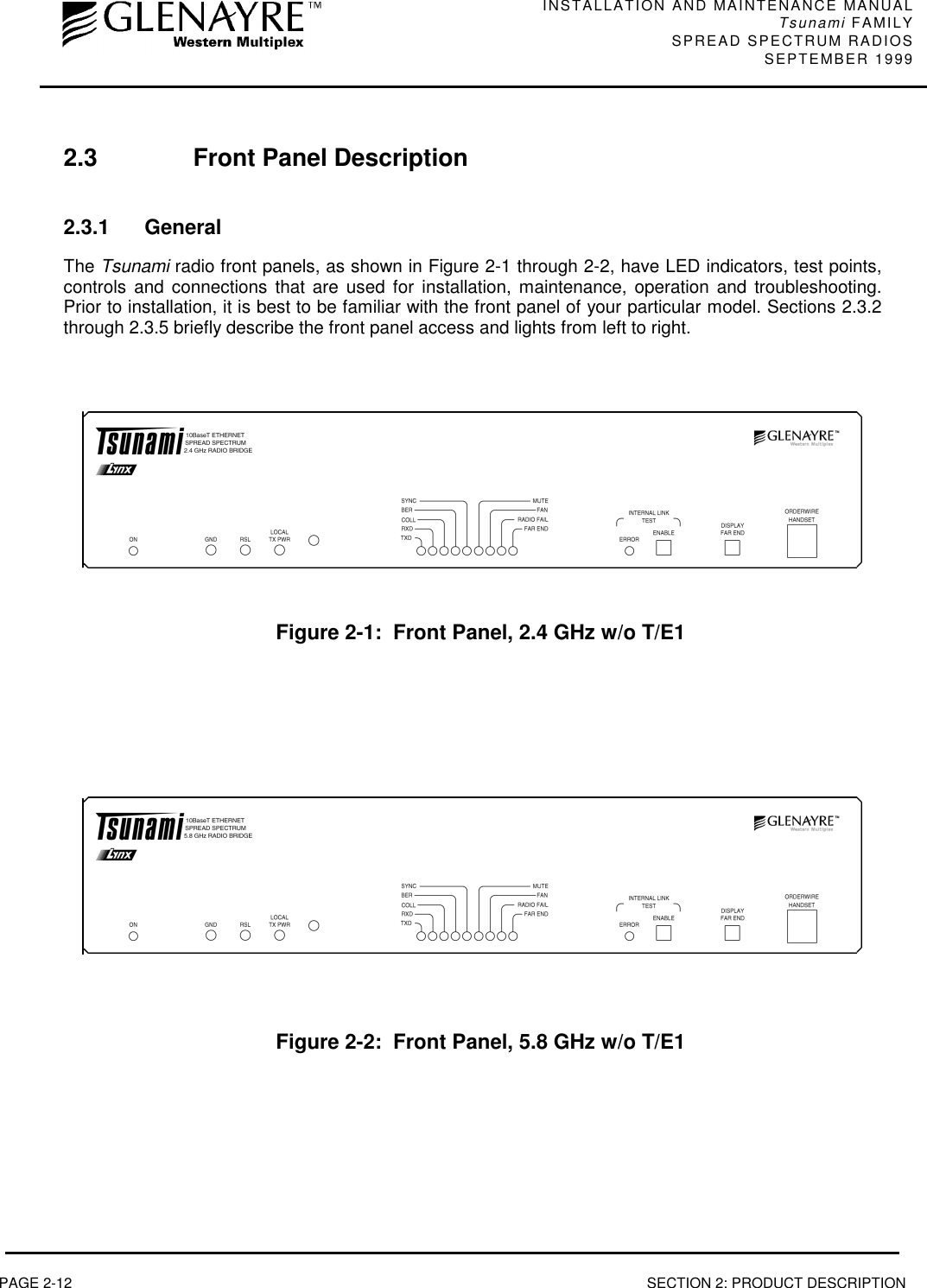 INSTALLATION AND MAINTENANCE MANUALTsunami FAMILYSPREAD SPECTRUM RADIOS SEPTEMBER 1999PAGE 2-12 SECTION 2: PRODUCT DESCRIPTION2.3 Front Panel Description2.3.1 GeneralThe Tsunami radio front panels, as shown in Figure 2-1 through 2-2, have LED indicators, test points,controls and connections that are used for installation, maintenance, operation and troubleshooting.Prior to installation, it is best to be familiar with the front panel of your particular model. Sections 2.3.2through 2.3.5 briefly describe the front panel access and lights from left to right.Figure 2-1:  Front Panel, 2.4 GHz w/o T/E1Figure 2-2:  Front Panel, 5.8 GHz w/o T/E1