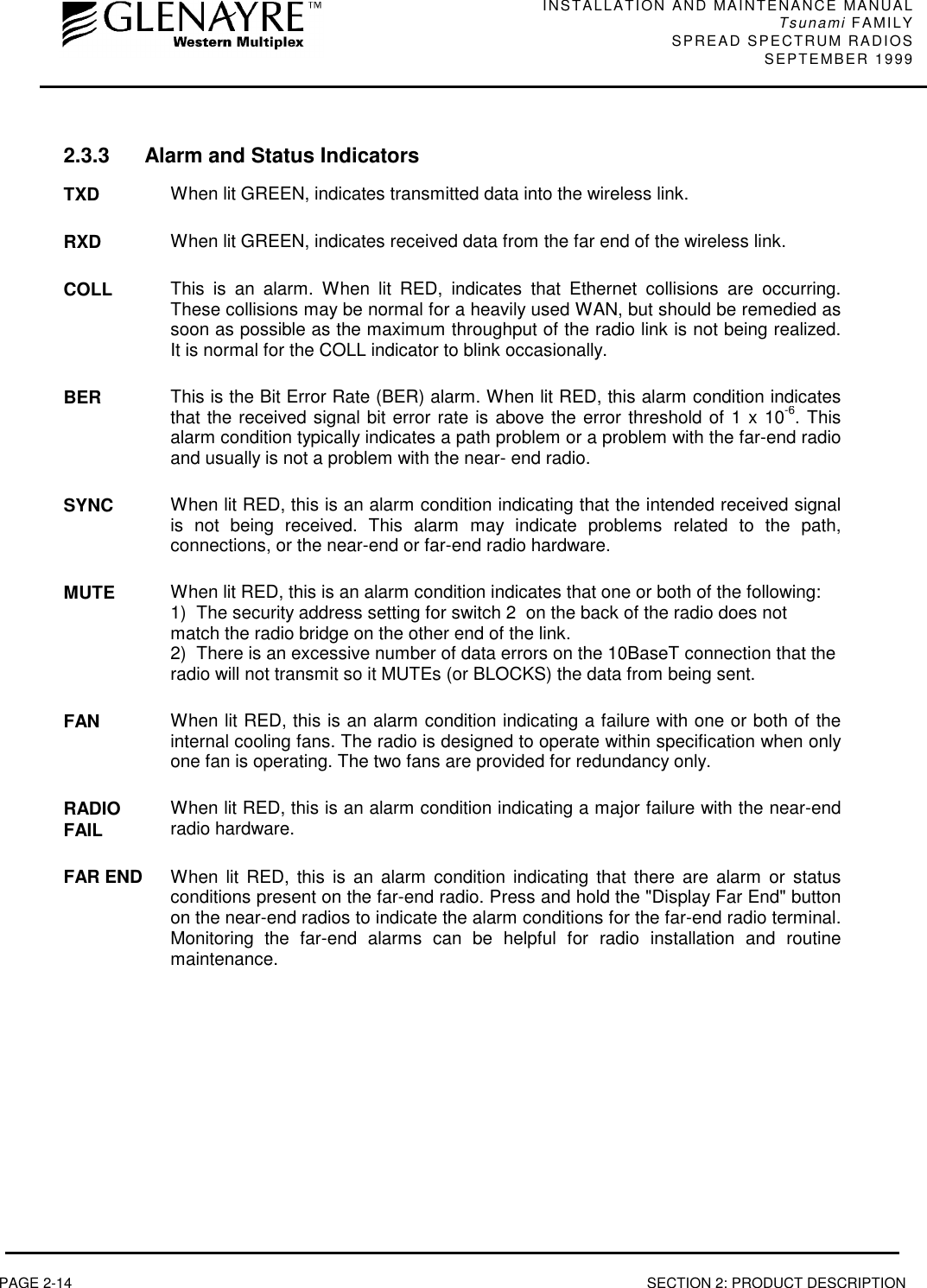 INSTALLATION AND MAINTENANCE MANUALTsunami FAMILYSPREAD SPECTRUM RADIOS SEPTEMBER 1999PAGE 2-14 SECTION 2: PRODUCT DESCRIPTION2.3.3 Alarm and Status IndicatorsTXD When lit GREEN, indicates transmitted data into the wireless link.RXD When lit GREEN, indicates received data from the far end of the wireless link.COLL This is an alarm. When lit RED, indicates that Ethernet collisions are occurring.These collisions may be normal for a heavily used WAN, but should be remedied assoon as possible as the maximum throughput of the radio link is not being realized.It is normal for the COLL indicator to blink occasionally.BER This is the Bit Error Rate (BER) alarm. When lit RED, this alarm condition indicatesthat the received signal bit error rate is above the error threshold of 1 x 10-6. Thisalarm condition typically indicates a path problem or a problem with the far-end radioand usually is not a problem with the near- end radio.SYNC When lit RED, this is an alarm condition indicating that the intended received signalis not being received. This alarm may indicate problems related to the path,connections, or the near-end or far-end radio hardware.MUTE When lit RED, this is an alarm condition indicates that one or both of the following:1)  The security address setting for switch 2  on the back of the radio does notmatch the radio bridge on the other end of the link.2)  There is an excessive number of data errors on the 10BaseT connection that theradio will not transmit so it MUTEs (or BLOCKS) the data from being sent.FAN When lit RED, this is an alarm condition indicating a failure with one or both of theinternal cooling fans. The radio is designed to operate within specification when onlyone fan is operating. The two fans are provided for redundancy only.RADIOFAIL When lit RED, this is an alarm condition indicating a major failure with the near-endradio hardware.FAR END When lit RED, this is an alarm condition indicating that there are alarm or statusconditions present on the far-end radio. Press and hold the &quot;Display Far End&quot; buttonon the near-end radios to indicate the alarm conditions for the far-end radio terminal.Monitoring the far-end alarms can be helpful for radio installation and routinemaintenance.