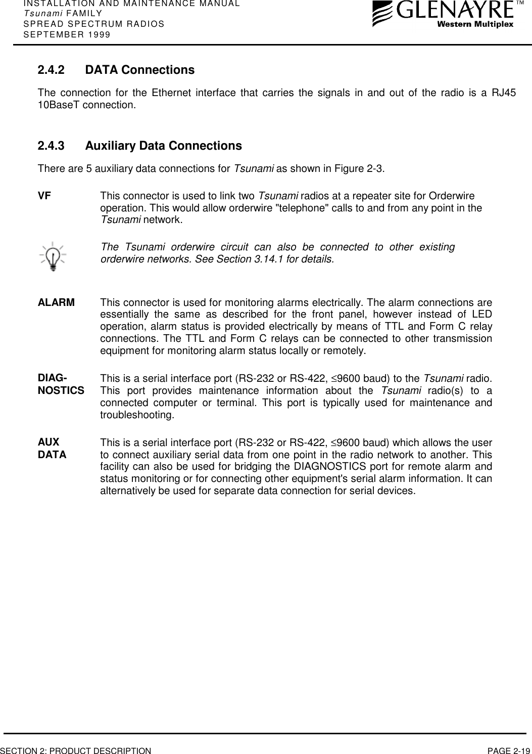 INSTALLATION AND MAINTENANCE MANUALTsunami FAMILYSPREAD SPECTRUM RADIOSSEPTEMBER 1999SECTION 2: PRODUCT DESCRIPTION PAGE 2-192.4.2 DATA ConnectionsThe connection for the Ethernet interface that carries the signals in and out of the radio is a RJ4510BaseT connection.2.4.3 Auxiliary Data ConnectionsThere are 5 auxiliary data connections for Tsunami as shown in Figure 2-3.VF This connector is used to link two Tsunami radios at a repeater site for Orderwireoperation. This would allow orderwire &quot;telephone&quot; calls to and from any point in theTsunami network.The Tsunami orderwire circuit can also be connected to other existingorderwire networks. See Section 3.14.1 for details.ALARM This connector is used for monitoring alarms electrically. The alarm connections areessentially the same as described for the front panel, however instead of LEDoperation, alarm status is provided electrically by means of TTL and Form C relayconnections. The TTL and Form C relays can be connected to other transmissionequipment for monitoring alarm status locally or remotely.DIAG-NOSTICS This is a serial interface port (RS-232 or RS-422, ≤9600 baud) to the Tsunami radio.This port provides maintenance information about the Tsunami radio(s) to aconnected computer or terminal. This port is typically used for maintenance andtroubleshooting.AUXDATA This is a serial interface port (RS-232 or RS-422, ≤9600 baud) which allows the userto connect auxiliary serial data from one point in the radio network to another. Thisfacility can also be used for bridging the DIAGNOSTICS port for remote alarm andstatus monitoring or for connecting other equipment&apos;s serial alarm information. It canalternatively be used for separate data connection for serial devices.