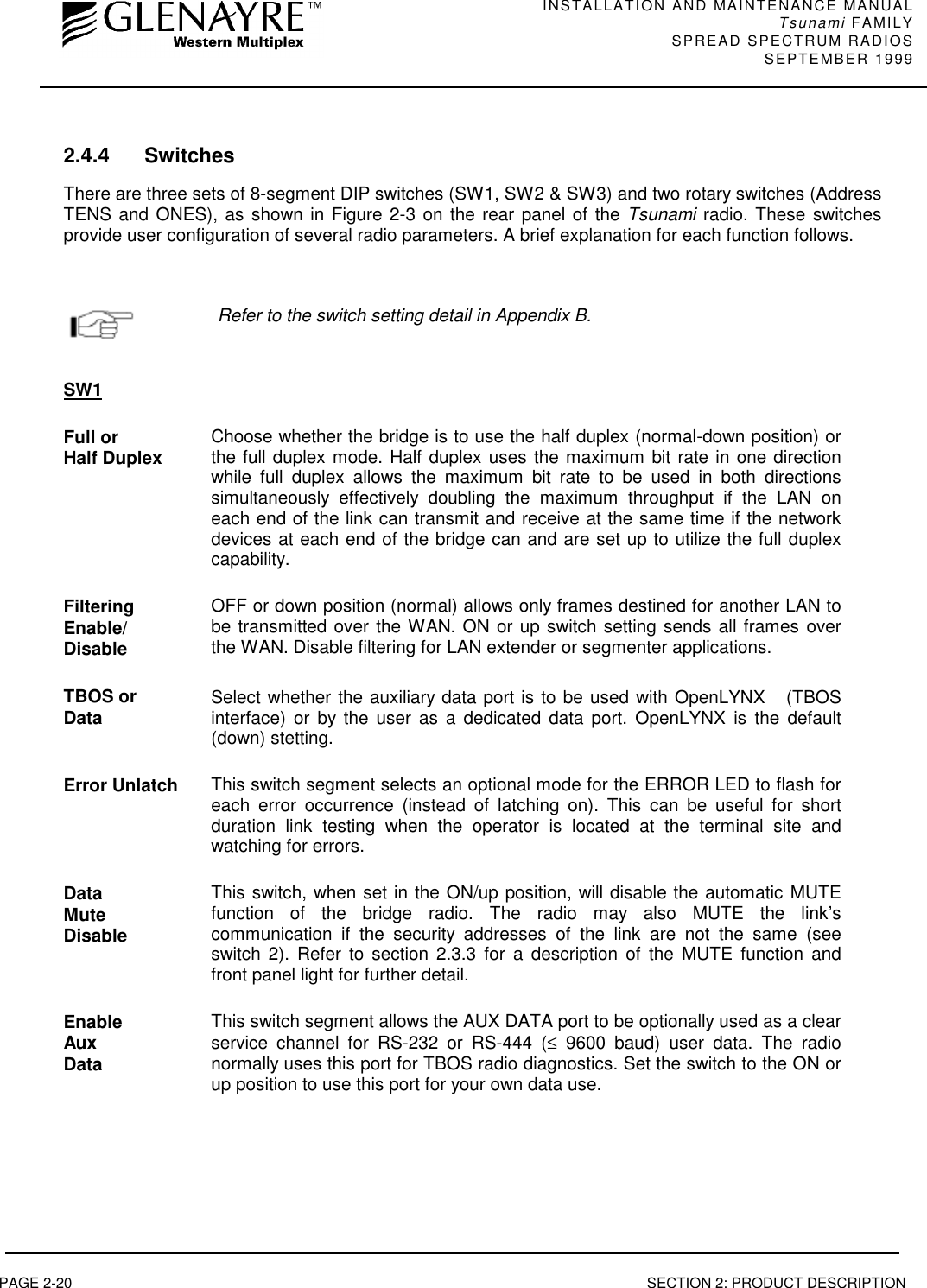 INSTALLATION AND MAINTENANCE MANUALTsunami FAMILYSPREAD SPECTRUM RADIOS SEPTEMBER 1999PAGE 2-20 SECTION 2: PRODUCT DESCRIPTION2.4.4 SwitchesThere are three sets of 8-segment DIP switches (SW1, SW2 &amp; SW3) and two rotary switches (AddressTENS and ONES), as shown in Figure 2-3 on the rear panel of the Tsunami radio. These switchesprovide user configuration of several radio parameters. A brief explanation for each function follows.Refer to the switch setting detail in Appendix B.SW1Full orHalf Duplex Choose whether the bridge is to use the half duplex (normal-down position) orthe full duplex mode. Half duplex uses the maximum bit rate in one directionwhile full duplex allows the maximum bit rate to be used in both directionssimultaneously effectively doubling the maximum throughput if the LAN oneach end of the link can transmit and receive at the same time if the networkdevices at each end of the bridge can and are set up to utilize the full duplexcapability.FilteringEnable/DisableOFF or down position (normal) allows only frames destined for another LAN tobe transmitted over the WAN. ON or up switch setting sends all frames overthe WAN. Disable filtering for LAN extender or segmenter applications.TBOS orData Select whether the auxiliary data port is to be used with OpenLYNX  (TBOSinterface) or by the user as a dedicated data port. OpenLYNX is the default(down) stetting.Error Unlatch This switch segment selects an optional mode for the ERROR LED to flash foreach error occurrence (instead of latching on). This can be useful for shortduration link testing when the operator is located at the terminal site andwatching for errors.DataMuteDisableThis switch, when set in the ON/up position, will disable the automatic MUTEfunction of the bridge radio. The radio may also MUTE the link’scommunication if the security addresses of the link are not the same (seeswitch 2). Refer to section 2.3.3 for a description of the MUTE function andfront panel light for further detail.EnableAuxDataThis switch segment allows the AUX DATA port to be optionally used as a clearservice channel for RS-232 or RS-444 (≤ 9600 baud) user data. The radionormally uses this port for TBOS radio diagnostics. Set the switch to the ON orup position to use this port for your own data use.