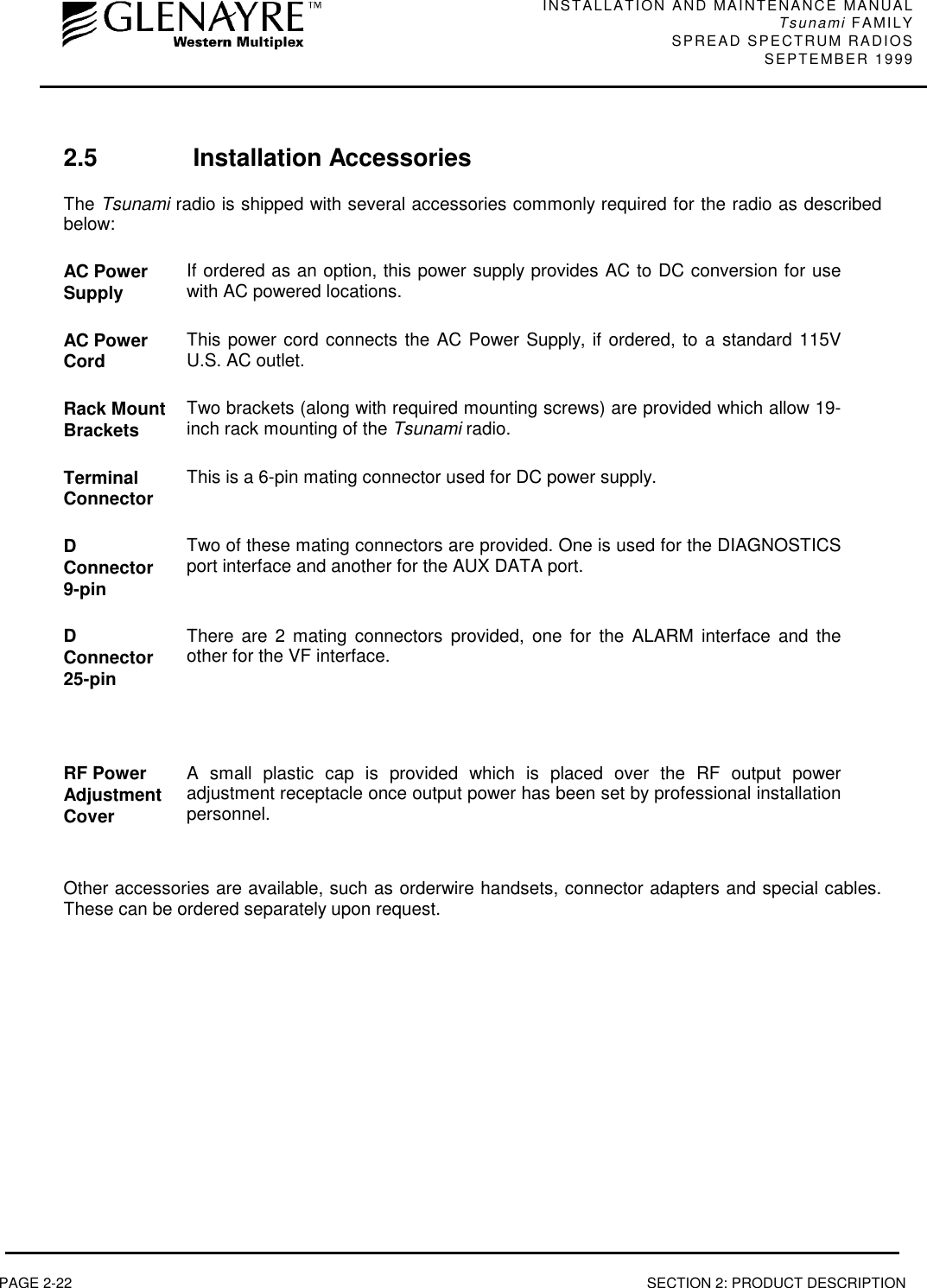 INSTALLATION AND MAINTENANCE MANUALTsunami FAMILYSPREAD SPECTRUM RADIOS SEPTEMBER 1999PAGE 2-22 SECTION 2: PRODUCT DESCRIPTION2.5 Installation AccessoriesThe Tsunami radio is shipped with several accessories commonly required for the radio as describedbelow:AC PowerSupply If ordered as an option, this power supply provides AC to DC conversion for usewith AC powered locations.AC PowerCord This power cord connects the AC Power Supply, if ordered, to a standard 115VU.S. AC outlet.Rack MountBrackets Two brackets (along with required mounting screws) are provided which allow 19-inch rack mounting of the Tsunami radio.TerminalConnector This is a 6-pin mating connector used for DC power supply.DConnector9-pinTwo of these mating connectors are provided. One is used for the DIAGNOSTICSport interface and another for the AUX DATA port.DConnector25-pinThere are 2 mating connectors provided, one for the ALARM interface and theother for the VF interface.RF PowerAdjustmentCoverA small plastic cap is provided which is placed over the RF output poweradjustment receptacle once output power has been set by professional installationpersonnel.Other accessories are available, such as orderwire handsets, connector adapters and special cables.These can be ordered separately upon request.