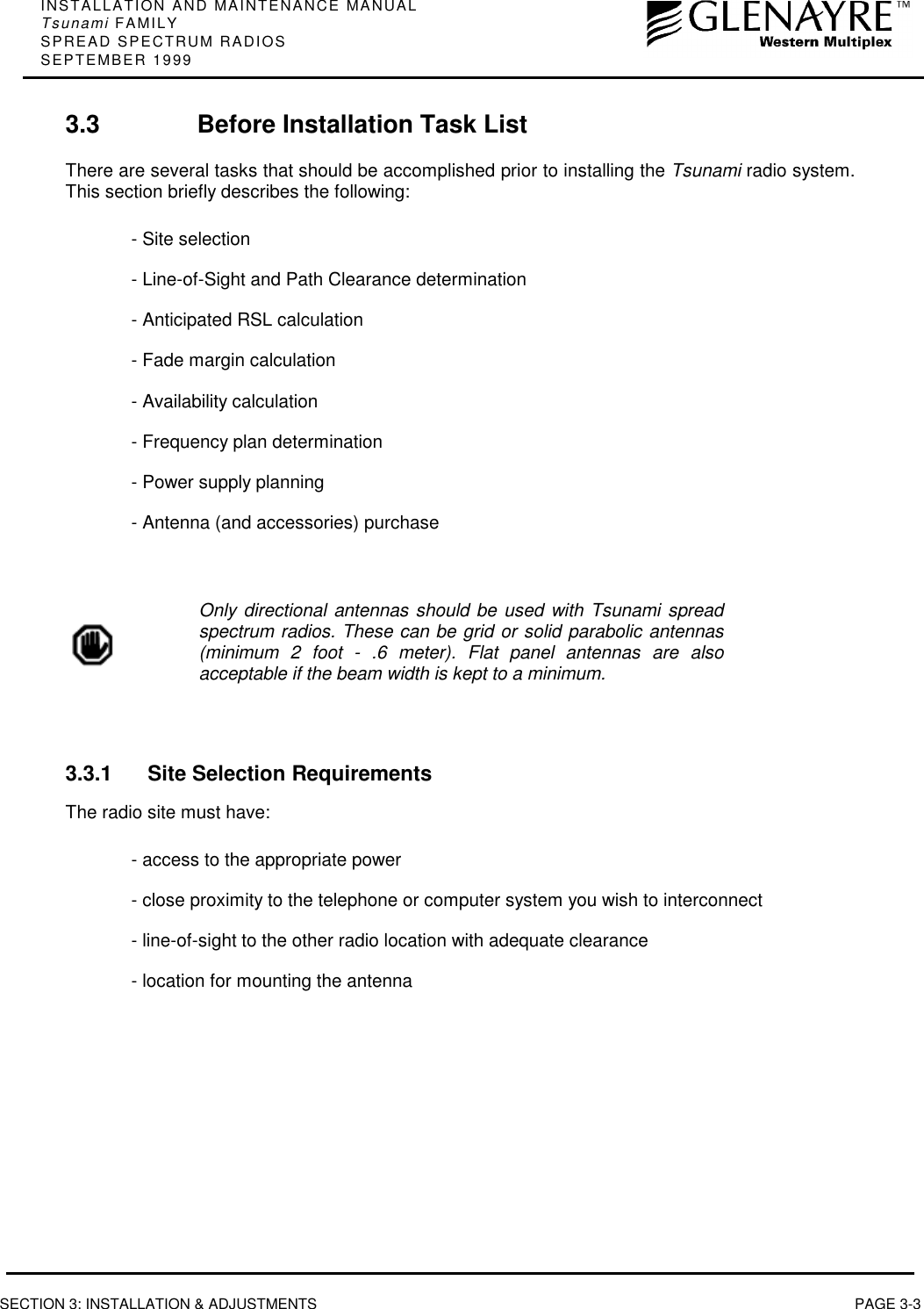 INSTALLATION AND MAINTENANCE MANUALTsunami FAMILYSPREAD SPECTRUM RADIOSSEPTEMBER 1999SECTION 3: INSTALLATION &amp; ADJUSTMENTS PAGE 3-33.3 Before Installation Task ListThere are several tasks that should be accomplished prior to installing the Tsunami radio system.This section briefly describes the following:- Site selection- Line-of-Sight and Path Clearance determination- Anticipated RSL calculation- Fade margin calculation- Availability calculation- Frequency plan determination- Power supply planning- Antenna (and accessories) purchaseOnly directional antennas should be used with Tsunami spreadspectrum radios. These can be grid or solid parabolic antennas(minimum 2 foot - .6 meter). Flat panel antennas are alsoacceptable if the beam width is kept to a minimum.3.3.1 Site Selection RequirementsThe radio site must have:- access to the appropriate power- close proximity to the telephone or computer system you wish to interconnect- line-of-sight to the other radio location with adequate clearance- location for mounting the antenna