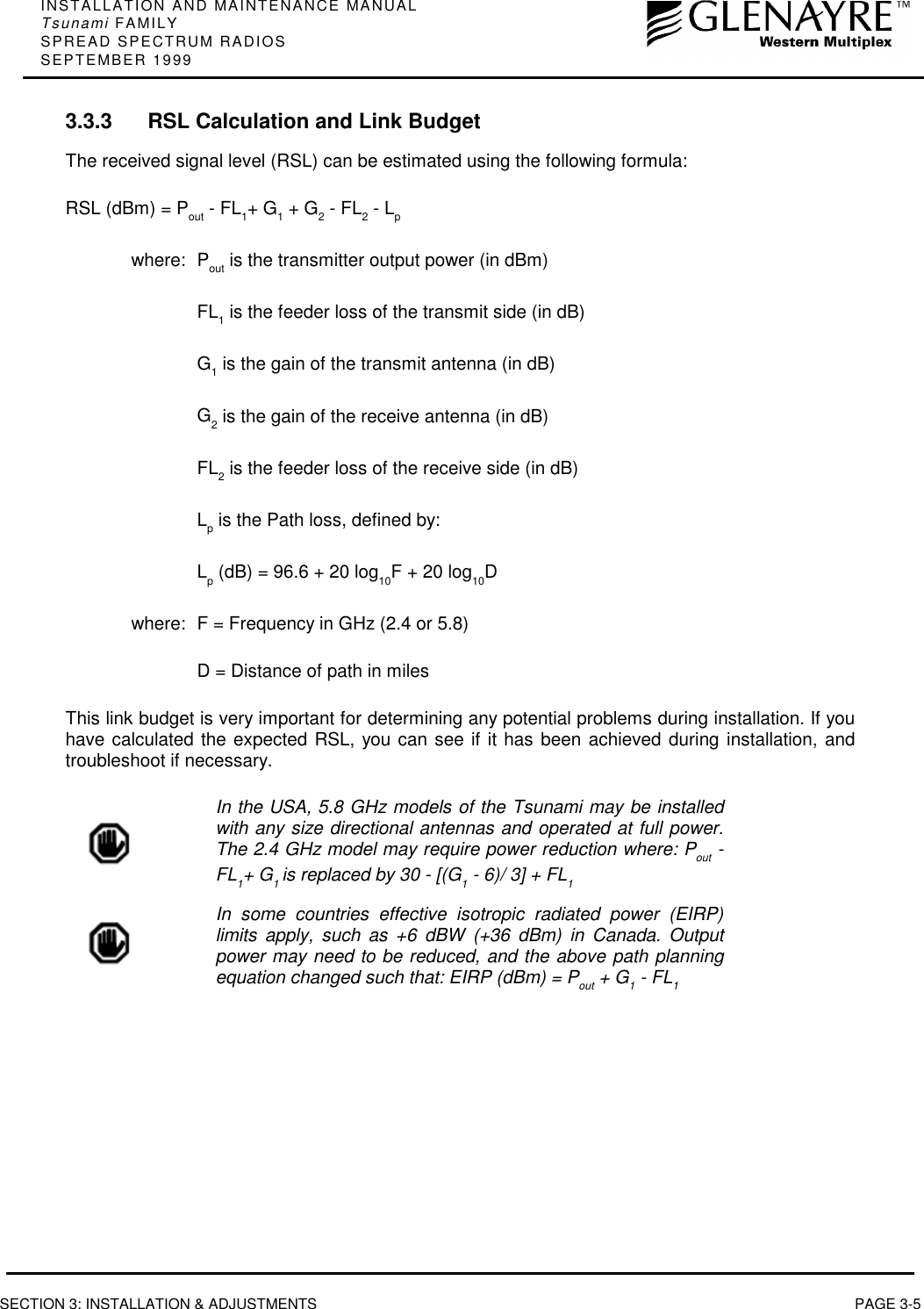 INSTALLATION AND MAINTENANCE MANUALTsunami FAMILYSPREAD SPECTRUM RADIOSSEPTEMBER 1999SECTION 3: INSTALLATION &amp; ADJUSTMENTS PAGE 3-53.3.3 RSL Calculation and Link BudgetThe received signal level (RSL) can be estimated using the following formula:RSL (dBm) = Pout - FL1+ G1 + G2 - FL2 - Lpwhere: Pout is the transmitter output power (in dBm)FL1 is the feeder loss of the transmit side (in dB)G1 is the gain of the transmit antenna (in dB)G2 is the gain of the receive antenna (in dB)FL2 is the feeder loss of the receive side (in dB)Lp is the Path loss, defined by:Lp (dB) = 96.6 + 20 log10F + 20 log10Dwhere: F = Frequency in GHz (2.4 or 5.8)D = Distance of path in milesThis link budget is very important for determining any potential problems during installation. If youhave calculated the expected RSL, you can see if it has been achieved during installation, andtroubleshoot if necessary.In the USA, 5.8 GHz models of the Tsunami may be installedwith any size directional antennas and operated at full power.The 2.4 GHz model may require power reduction where: Pout -FL1+ G1 is replaced by 30 - [(G1 - 6)/ 3] + FL1In some countries effective isotropic radiated power (EIRP)limits apply, such as +6 dBW (+36 dBm) in Canada. Outputpower may need to be reduced, and the above path planningequation changed such that: EIRP (dBm) = Pout + G1 - FL1