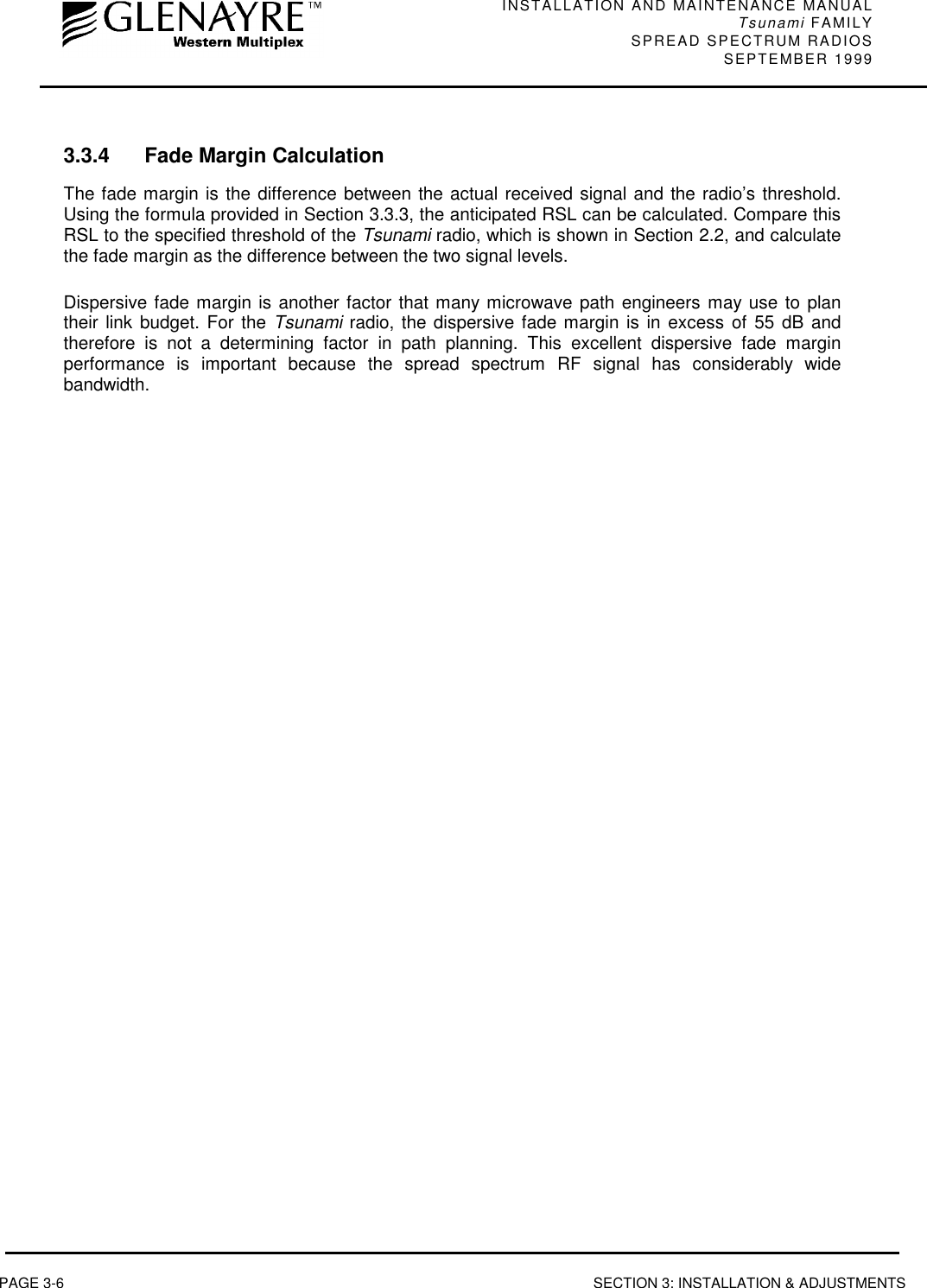 INSTALLATION AND MAINTENANCE MANUALTsunami FAMILYSPREAD SPECTRUM RADIOS SEPTEMBER 1999PAGE 3-6 SECTION 3: INSTALLATION &amp; ADJUSTMENTS3.3.4 Fade Margin CalculationThe fade margin is the difference between the actual received signal and the radio’s threshold.Using the formula provided in Section 3.3.3, the anticipated RSL can be calculated. Compare thisRSL to the specified threshold of the Tsunami radio, which is shown in Section 2.2, and calculatethe fade margin as the difference between the two signal levels.Dispersive fade margin is another factor that many microwave path engineers may use to plantheir link budget. For the Tsunami radio, the dispersive fade margin is in excess of 55 dB andtherefore is not a determining factor in path planning. This excellent dispersive fade marginperformance is important because the spread spectrum RF signal has considerably widebandwidth.
