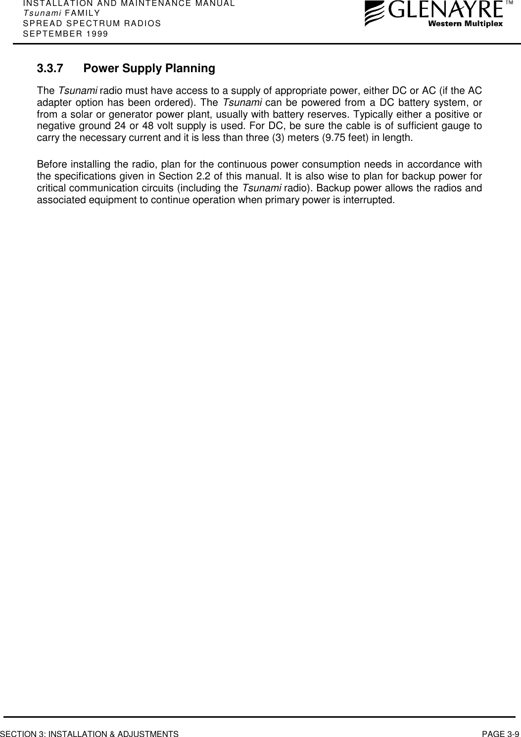 INSTALLATION AND MAINTENANCE MANUALTsunami FAMILYSPREAD SPECTRUM RADIOSSEPTEMBER 1999SECTION 3: INSTALLATION &amp; ADJUSTMENTS PAGE 3-93.3.7 Power Supply PlanningThe Tsunami radio must have access to a supply of appropriate power, either DC or AC (if the ACadapter option has been ordered). The Tsunami can be powered from a DC battery system, orfrom a solar or generator power plant, usually with battery reserves. Typically either a positive ornegative ground 24 or 48 volt supply is used. For DC, be sure the cable is of sufficient gauge tocarry the necessary current and it is less than three (3) meters (9.75 feet) in length.Before installing the radio, plan for the continuous power consumption needs in accordance withthe specifications given in Section 2.2 of this manual. It is also wise to plan for backup power forcritical communication circuits (including the Tsunami radio). Backup power allows the radios andassociated equipment to continue operation when primary power is interrupted.