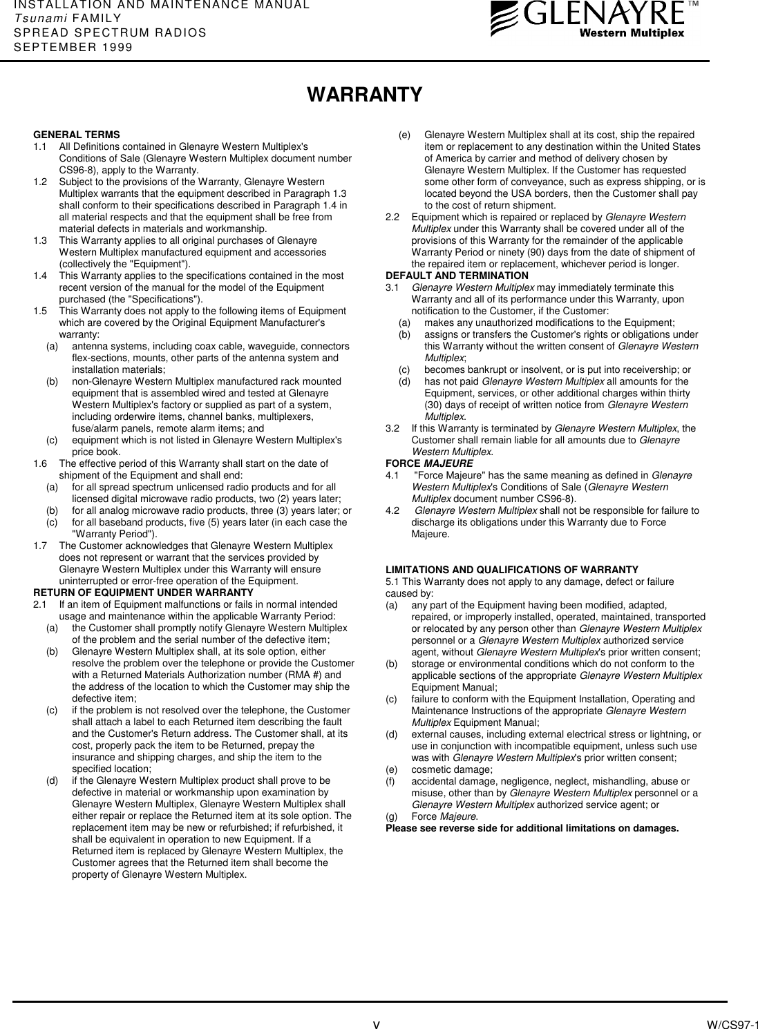 INSTALLATION AND MAINTENANCE MANUALTsunami FAMILYSPREAD SPECTRUM RADIOSSEPTEMBER 1999vW/CS97-1GENERAL TERMS1.1  All Definitions contained in Glenayre Western Multiplex&apos;sConditions of Sale (Glenayre Western Multiplex document numberCS96-8), apply to the Warranty.1.2  Subject to the provisions of the Warranty, Glenayre WesternMultiplex warrants that the equipment described in Paragraph 1.3shall conform to their specifications described in Paragraph 1.4 inall material respects and that the equipment shall be free frommaterial defects in materials and workmanship.1.3  This Warranty applies to all original purchases of GlenayreWestern Multiplex manufactured equipment and accessories(collectively the &quot;Equipment&quot;).1.4  This Warranty applies to the specifications contained in the mostrecent version of the manual for the model of the Equipmentpurchased (the &quot;Specifications&quot;).1.5  This Warranty does not apply to the following items of Equipmentwhich are covered by the Original Equipment Manufacturer&apos;swarranty:(a)  antenna systems, including coax cable, waveguide, connectorsflex-sections, mounts, other parts of the antenna system andinstallation materials;(b)  non-Glenayre Western Multiplex manufactured rack mountedequipment that is assembled wired and tested at GlenayreWestern Multiplex&apos;s factory or supplied as part of a system,including orderwire items, channel banks, multiplexers,fuse/alarm panels, remote alarm items; and(c)  equipment which is not listed in Glenayre Western Multiplex&apos;sprice book.1.6  The effective period of this Warranty shall start on the date ofshipment of the Equipment and shall end:(a)  for all spread spectrum unlicensed radio products and for alllicensed digital microwave radio products, two (2) years later;(b)  for all analog microwave radio products, three (3) years later; or(c)  for all baseband products, five (5) years later (in each case the&quot;Warranty Period&quot;).1.7  The Customer acknowledges that Glenayre Western Multiplexdoes not represent or warrant that the services provided byGlenayre Western Multiplex under this Warranty will ensureuninterrupted or error-free operation of the Equipment.RETURN OF EQUIPMENT UNDER WARRANTY2.1 If an item of Equipment malfunctions or fails in normal intendedusage and maintenance within the applicable Warranty Period:(a)  the Customer shall promptly notify Glenayre Western Multiplexof the problem and the serial number of the defective item;(b)  Glenayre Western Multiplex shall, at its sole option, eitherresolve the problem over the telephone or provide the Customerwith a Returned Materials Authorization number (RMA #) andthe address of the location to which the Customer may ship thedefective item;(c)  if the problem is not resolved over the telephone, the Customershall attach a label to each Returned item describing the faultand the Customer&apos;s Return address. The Customer shall, at itscost, properly pack the item to be Returned, prepay theinsurance and shipping charges, and ship the item to thespecified location;(d)  if the Glenayre Western Multiplex product shall prove to bedefective in material or workmanship upon examination byGlenayre Western Multiplex, Glenayre Western Multiplex shalleither repair or replace the Returned item at its sole option. Thereplacement item may be new or refurbished; if refurbished, itshall be equivalent in operation to new Equipment. If aReturned item is replaced by Glenayre Western Multiplex, theCustomer agrees that the Returned item shall become theproperty of Glenayre Western Multiplex.(e)  Glenayre Western Multiplex shall at its cost, ship the repaireditem or replacement to any destination within the United Statesof America by carrier and method of delivery chosen byGlenayre Western Multiplex. If the Customer has requestedsome other form of conveyance, such as express shipping, or islocated beyond the USA borders, then the Customer shall payto the cost of return shipment.2.2 Equipment which is repaired or replaced by Glenayre WesternMultiplex under this Warranty shall be covered under all of theprovisions of this Warranty for the remainder of the applicableWarranty Period or ninety (90) days from the date of shipment ofthe repaired item or replacement, whichever period is longer.DEFAULT AND TERMINATION3.1  Glenayre Western Multiplex may immediately terminate thisWarranty and all of its performance under this Warranty, uponnotification to the Customer, if the Customer:(a)  makes any unauthorized modifications to the Equipment;(b)  assigns or transfers the Customer&apos;s rights or obligations underthis Warranty without the written consent of Glenayre WesternMultiplex;(c)  becomes bankrupt or insolvent, or is put into receivership; or(d)  has not paid Glenayre Western Multiplex all amounts for theEquipment, services, or other additional charges within thirty(30) days of receipt of written notice from Glenayre WesternMultiplex.3.2  If this Warranty is terminated by Glenayre Western Multiplex, theCustomer shall remain liable for all amounts due to GlenayreWestern Multiplex.FORCE MAJEURE4.1  &quot;Force Majeure&quot; has the same meaning as defined in GlenayreWestern Multiplex&apos;s Conditions of Sale (Glenayre WesternMultiplex document number CS96-8).4.2  Glenayre Western Multiplex shall not be responsible for failure todischarge its obligations under this Warranty due to ForceMajeure.LIMITATIONS AND QUALIFICATIONS OF WARRANTY5.1 This Warranty does not apply to any damage, defect or failurecaused by:(a)  any part of the Equipment having been modified, adapted,repaired, or improperly installed, operated, maintained, transportedor relocated by any person other than Glenayre Western Multiplexpersonnel or a Glenayre Western Multiplex authorized serviceagent, without Glenayre Western Multiplex&apos;s prior written consent;(b)  storage or environmental conditions which do not conform to theapplicable sections of the appropriate Glenayre Western MultiplexEquipment Manual;(c)  failure to conform with the Equipment Installation, Operating andMaintenance Instructions of the appropriate Glenayre WesternMultiplex Equipment Manual;(d)  external causes, including external electrical stress or lightning, oruse in conjunction with incompatible equipment, unless such usewas with Glenayre Western Multiplex&apos;s prior written consent;(e) cosmetic damage;(f)  accidental damage, negligence, neglect, mishandling, abuse ormisuse, other than by Glenayre Western Multiplex personnel or aGlenayre Western Multiplex authorized service agent; or(g) Force Majeure.Please see reverse side for additional limitations on damages.WARRANTY