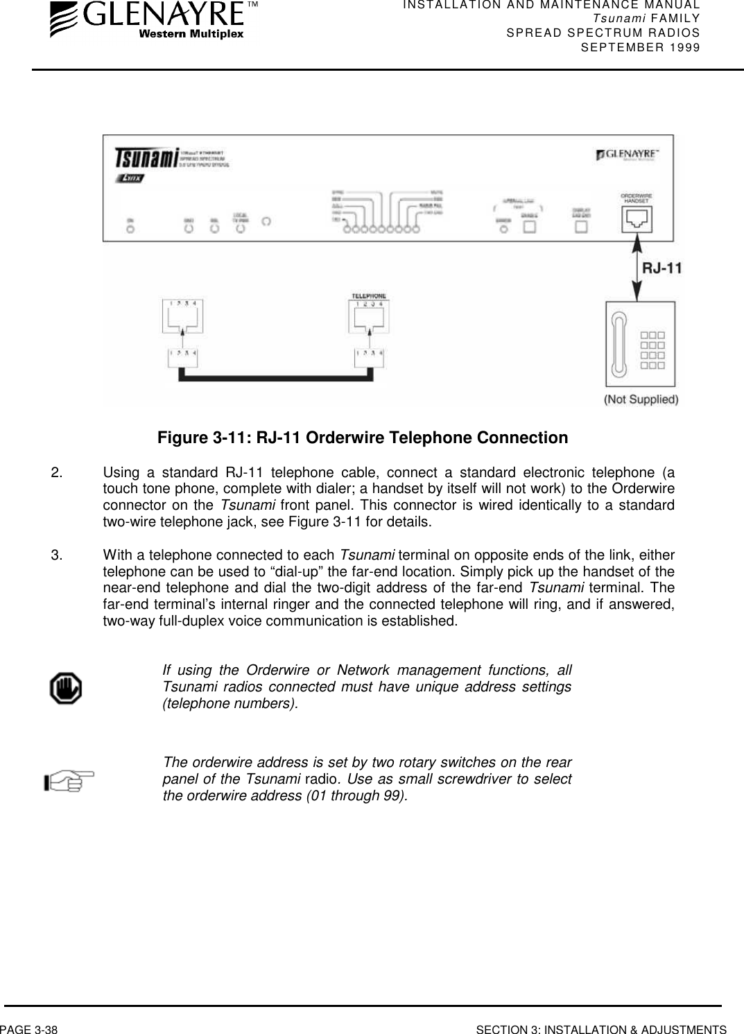 INSTALLATION AND MAINTENANCE MANUALTsunami FAMILYSPREAD SPECTRUM RADIOS SEPTEMBER 1999PAGE 3-38 SECTION 3: INSTALLATION &amp; ADJUSTMENTSFigure 3-11: RJ-11 Orderwire Telephone Connection2.  Using a standard RJ-11 telephone cable, connect a standard electronic telephone (atouch tone phone, complete with dialer; a handset by itself will not work) to the Orderwireconnector on the Tsunami front panel. This connector is wired identically to a standardtwo-wire telephone jack, see Figure 3-11 for details.3.  With a telephone connected to each Tsunami terminal on opposite ends of the link, eithertelephone can be used to “dial-up” the far-end location. Simply pick up the handset of thenear-end telephone and dial the two-digit address of the far-end Tsunami terminal. Thefar-end terminal’s internal ringer and the connected telephone will ring, and if answered,two-way full-duplex voice communication is established.If using the Orderwire or Network management functions, allTsunami radios connected must have unique address settings(telephone numbers).The orderwire address is set by two rotary switches on the rearpanel of the Tsunami radio. Use as small screwdriver to selectthe orderwire address (01 through 99).