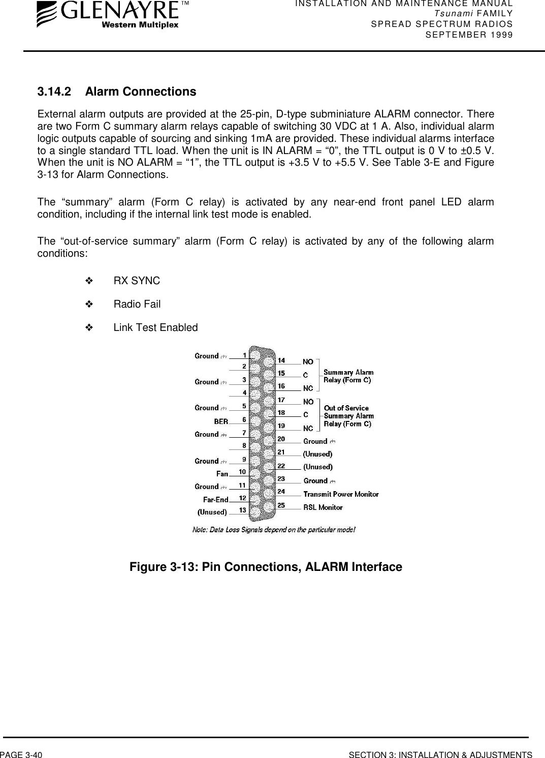 INSTALLATION AND MAINTENANCE MANUALTsunami FAMILYSPREAD SPECTRUM RADIOS SEPTEMBER 1999PAGE 3-40 SECTION 3: INSTALLATION &amp; ADJUSTMENTS3.14.2 Alarm ConnectionsExternal alarm outputs are provided at the 25-pin, D-type subminiature ALARM connector. Thereare two Form C summary alarm relays capable of switching 30 VDC at 1 A. Also, individual alarmlogic outputs capable of sourcing and sinking 1mA are provided. These individual alarms interfaceto a single standard TTL load. When the unit is IN ALARM = “0”, the TTL output is 0 V to ±0.5 V.When the unit is NO ALARM = “1”, the TTL output is +3.5 V to +5.5 V. See Table 3-E and Figure3-13 for Alarm Connections.The “summary” alarm (Form C relay) is activated by any near-end front panel LED alarmcondition, including if the internal link test mode is enabled.The “out-of-service summary” alarm (Form C relay) is activated by any of the following alarmconditions:❖RX SYNC❖Radio Fail❖Link Test EnabledFigure 3-13: Pin Connections, ALARM Interface