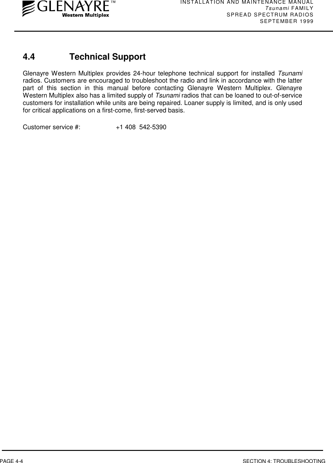 INSTALLATION AND MAINTENANCE MANUALTsunami FAMILYSPREAD SPECTRUM RADIOS SEPTEMBER 1999PAGE 4-4 SECTION 4: TROUBLESHOOTING4.4 Technical SupportGlenayre Western Multiplex provides 24-hour telephone technical support for installed Tsunamiradios. Customers are encouraged to troubleshoot the radio and link in accordance with the latterpart of this section in this manual before contacting Glenayre Western Multiplex. GlenayreWestern Multiplex also has a limited supply of Tsunami radios that can be loaned to out-of-servicecustomers for installation while units are being repaired. Loaner supply is limited, and is only usedfor critical applications on a first-come, first-served basis.Customer service #: +1 408  542-5390