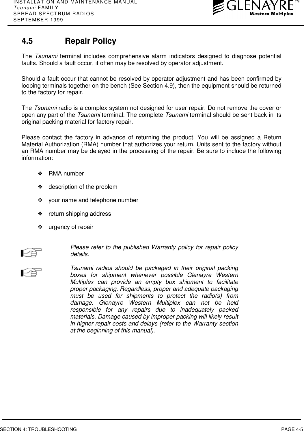INSTALLATION AND MAINTENANCE MANUALTsunami FAMILYSPREAD SPECTRUM RADIOSSEPTEMBER 1999SECTION 4: TROUBLESHOOTING PAGE 4-54.5 Repair PolicyThe  Tsunami terminal includes comprehensive alarm indicators designed to diagnose potentialfaults. Should a fault occur, it often may be resolved by operator adjustment.Should a fault occur that cannot be resolved by operator adjustment and has been confirmed bylooping terminals together on the bench (See Section 4.9), then the equipment should be returnedto the factory for repair.The Tsunami radio is a complex system not designed for user repair. Do not remove the cover oropen any part of the Tsunami terminal. The complete Tsunami terminal should be sent back in itsoriginal packing material for factory repair.Please contact the factory in advance of returning the product. You will be assigned a ReturnMaterial Authorization (RMA) number that authorizes your return. Units sent to the factory withoutan RMA number may be delayed in the processing of the repair. Be sure to include the followinginformation:❖RMA number❖description of the problem❖your name and telephone number❖return shipping address❖urgency of repairPlease refer to the published Warranty policy for repair policydetails.Tsunami radios should be packaged in their original packingboxes for shipment whenever possible Glenayre WesternMultiplex can provide an empty box shipment to facilitateproper packaging. Regardless, proper and adequate packagingmust be used for shipments to protect the radio(s) fromdamage. Glenayre Western Multiplex can not be heldresponsible for any repairs due to inadequately packedmaterials. Damage caused by improper packing will likely resultin higher repair costs and delays (refer to the Warranty sectionat the beginning of this manual).