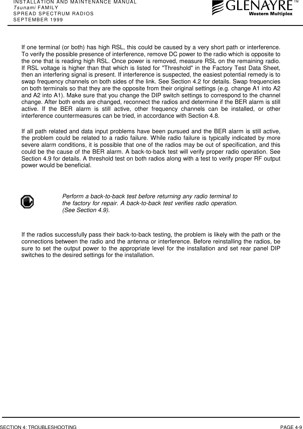 INSTALLATION AND MAINTENANCE MANUALTsunami FAMILYSPREAD SPECTRUM RADIOSSEPTEMBER 1999SECTION 4: TROUBLESHOOTING PAGE 4-9If one terminal (or both) has high RSL, this could be caused by a very short path or interference.To verify the possible presence of interference, remove DC power to the radio which is opposite tothe one that is reading high RSL. Once power is removed, measure RSL on the remaining radio.If RSL voltage is higher than that which is listed for &quot;Threshold&quot; in the Factory Test Data Sheet,then an interfering signal is present. If interference is suspected, the easiest potential remedy is toswap frequency channels on both sides of the link. See Section 4.2 for details. Swap frequencieson both terminals so that they are the opposite from their original settings (e.g. change A1 into A2and A2 into A1). Make sure that you change the DIP switch settings to correspond to the channelchange. After both ends are changed, reconnect the radios and determine if the BER alarm is stillactive. If the BER alarm is still active, other frequency channels can be installed, or otherinterference countermeasures can be tried, in accordance with Section 4.8.If all path related and data input problems have been pursued and the BER alarm is still active,the problem could be related to a radio failure. While radio failure is typically indicated by moresevere alarm conditions, it is possible that one of the radios may be out of specification, and thiscould be the cause of the BER alarm. A back-to-back test will verify proper radio operation. SeeSection 4.9 for details. A threshold test on both radios along with a test to verify proper RF outputpower would be beneficial.Perform a back-to-back test before returning any radio terminal tothe factory for repair. A back-to-back test verifies radio operation.(See Section 4.9).If the radios successfully pass their back-to-back testing, the problem is likely with the path or theconnections between the radio and the antenna or interference. Before reinstalling the radios, besure to set the output power to the appropriate level for the installation and set rear panel DIPswitches to the desired settings for the installation.