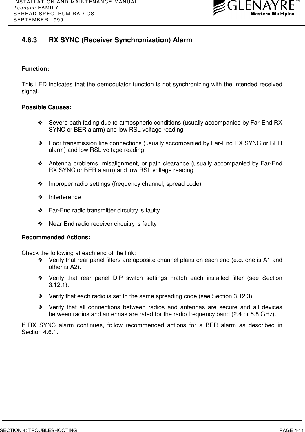 INSTALLATION AND MAINTENANCE MANUALTsunami FAMILYSPREAD SPECTRUM RADIOSSEPTEMBER 1999SECTION 4: TROUBLESHOOTING PAGE 4-114.6.3 RX SYNC (Receiver Synchronization) AlarmFunction:This LED indicates that the demodulator function is not synchronizing with the intended receivedsignal.Possible Causes:❖Severe path fading due to atmospheric conditions (usually accompanied by Far-End RXSYNC or BER alarm) and low RSL voltage reading❖Poor transmission line connections (usually accompanied by Far-End RX SYNC or BERalarm) and low RSL voltage reading❖Antenna problems, misalignment, or path clearance (usually accompanied by Far-EndRX SYNC or BER alarm) and low RSL voltage reading❖Improper radio settings (frequency channel, spread code)❖Interference❖Far-End radio transmitter circuitry is faulty❖Near-End radio receiver circuitry is faultyRecommended Actions:Check the following at each end of the link:❖Verify that rear panel filters are opposite channel plans on each end (e.g. one is A1 andother is A2).❖Verify that rear panel DIP switch settings match each installed filter (see Section3.12.1).❖Verify that each radio is set to the same spreading code (see Section 3.12.3).❖Verify that all connections between radios and antennas are secure and all devicesbetween radios and antennas are rated for the radio frequency band (2.4 or 5.8 GHz).If RX SYNC alarm continues, follow recommended actions for a BER alarm as described inSection 4.6.1.