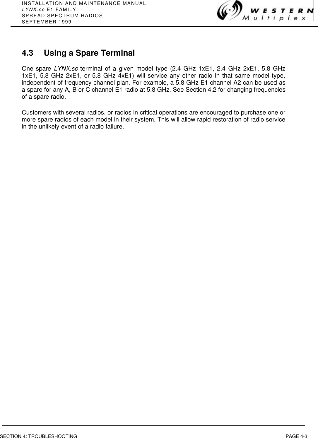 INSTALLATION AND MAINTENANCE MANUALLYNX.sc E1 FAMILYSPREAD SPECTRUM RADIOSSEPTEMBER 1999SECTION 4: TROUBLESHOOTING PAGE 4-34.3 Using a Spare TerminalOne spare LYNX.sc terminal of a given model type (2.4 GHz 1xE1, 2.4 GHz 2xE1, 5.8 GHz1xE1, 5.8 GHz 2xE1, or 5.8 GHz 4xE1) will service any other radio in that same model type,independent of frequency channel plan. For example, a 5.8 GHz E1 channel A2 can be used asa spare for any A, B or C channel E1 radio at 5.8 GHz. See Section 4.2 for changing frequenciesof a spare radio.Customers with several radios, or radios in critical operations are encouraged to purchase one ormore spare radios of each model in their system. This will allow rapid restoration of radio servicein the unlikely event of a radio failure.