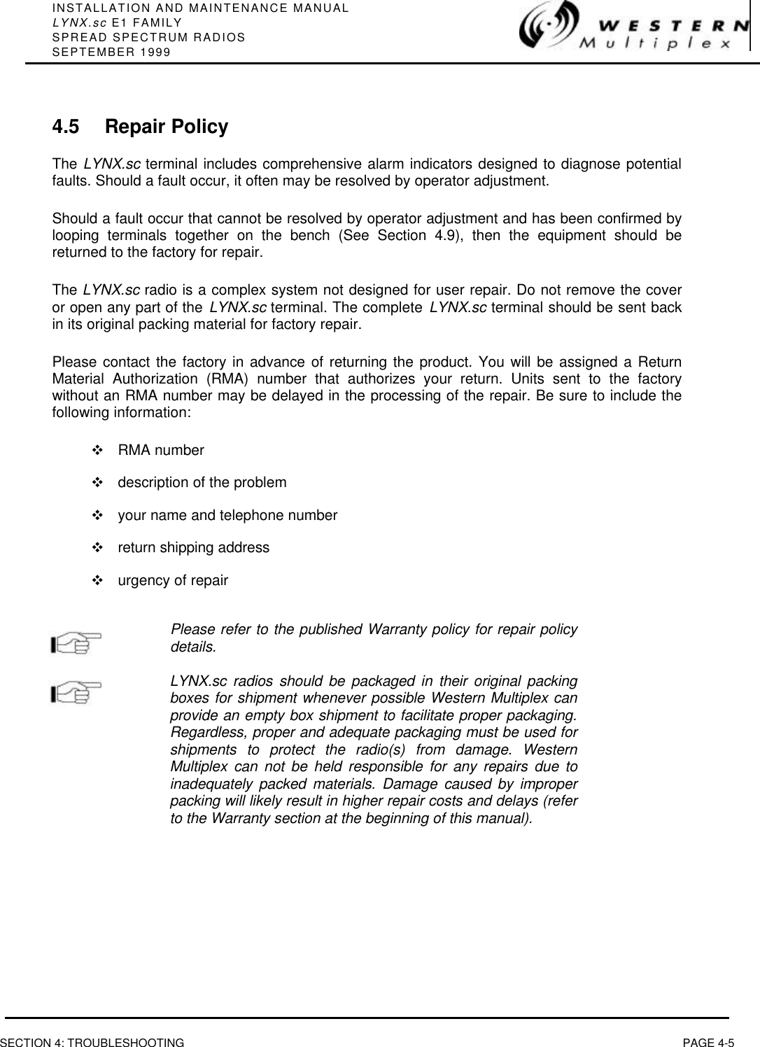 INSTALLATION AND MAINTENANCE MANUALLYNX.sc E1 FAMILYSPREAD SPECTRUM RADIOSSEPTEMBER 1999SECTION 4: TROUBLESHOOTING PAGE 4-54.5 Repair PolicyThe LYNX.sc terminal includes comprehensive alarm indicators designed to diagnose potentialfaults. Should a fault occur, it often may be resolved by operator adjustment.Should a fault occur that cannot be resolved by operator adjustment and has been confirmed bylooping terminals together on the bench (See Section 4.9), then the equipment should bereturned to the factory for repair.The LYNX.sc radio is a complex system not designed for user repair. Do not remove the coveror open any part of the LYNX.sc terminal. The complete LYNX.sc terminal should be sent backin its original packing material for factory repair.Please contact the factory in advance of returning the product. You will be assigned a ReturnMaterial Authorization (RMA) number that authorizes your return. Units sent to the factorywithout an RMA number may be delayed in the processing of the repair. Be sure to include thefollowing information:vRMA numbervdescription of the problemvyour name and telephone numbervreturn shipping addressvurgency of repairPlease refer to the published Warranty policy for repair policydetails.LYNX.sc radios should be packaged in their original packingboxes for shipment whenever possible Western Multiplex canprovide an empty box shipment to facilitate proper packaging.Regardless, proper and adequate packaging must be used forshipments to protect the radio(s) from damage. WesternMultiplex can not be held responsible for any repairs due toinadequately packed materials. Damage caused by improperpacking will likely result in higher repair costs and delays (referto the Warranty section at the beginning of this manual).