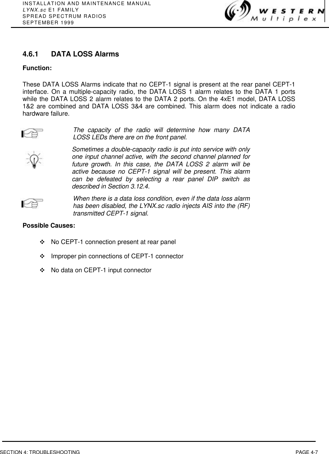 INSTALLATION AND MAINTENANCE MANUALLYNX.sc E1 FAMILYSPREAD SPECTRUM RADIOSSEPTEMBER 1999SECTION 4: TROUBLESHOOTING PAGE 4-74.6.1 DATA LOSS AlarmsFunction:These DATA LOSS Alarms indicate that no CEPT-1 signal is present at the rear panel CEPT-1interface. On a multiple-capacity radio, the DATA LOSS 1 alarm relates to the DATA 1 portswhile the DATA LOSS 2 alarm relates to the DATA 2 ports. On the 4xE1 model, DATA LOSS1&amp;2 are combined and DATA LOSS 3&amp;4 are combined. This alarm does not indicate a radiohardware failure.The capacity of the radio will determine how many DATALOSS LEDs there are on the front panel.Sometimes a double-capacity radio is put into service with onlyone input channel active, with the second channel planned forfuture growth. In this case, the DATA LOSS 2 alarm will beactive because no CEPT-1 signal will be present. This alarmcan be defeated by selecting a rear panel DIP switch asdescribed in Section 3.12.4.When there is a data loss condition, even if the data loss alarmhas been disabled, the LYNX.sc radio injects AIS into the (RF)transmitted CEPT-1 signal.Possible Causes:vNo CEPT-1 connection present at rear panelvImproper pin connections of CEPT-1 connectorvNo data on CEPT-1 input connector