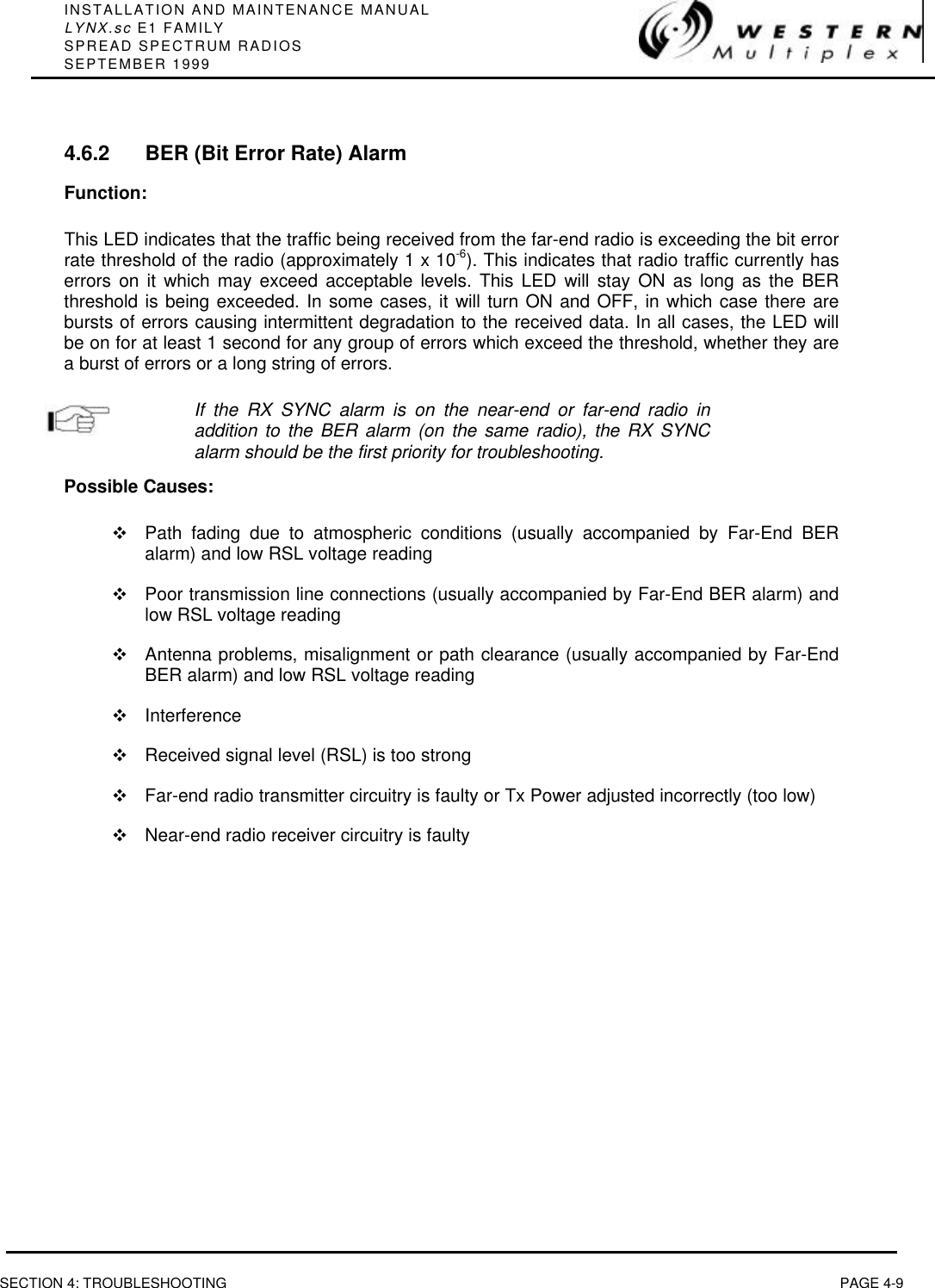 INSTALLATION AND MAINTENANCE MANUALLYNX.sc E1 FAMILYSPREAD SPECTRUM RADIOSSEPTEMBER 1999SECTION 4: TROUBLESHOOTING PAGE 4-94.6.2 BER (Bit Error Rate) AlarmFunction:This LED indicates that the traffic being received from the far-end radio is exceeding the bit errorrate threshold of the radio (approximately 1 x 10-6). This indicates that radio traffic currently haserrors on it which may exceed acceptable levels. This LED will stay ON as long as the BERthreshold is being exceeded. In some cases, it will turn ON and OFF, in which case there arebursts of errors causing intermittent degradation to the received data. In all cases, the LED willbe on for at least 1 second for any group of errors which exceed the threshold, whether they area burst of errors or a long string of errors.If the RX SYNC alarm is on the near-end or far-end radio inaddition to the BER alarm (on the same radio), the RX SYNCalarm should be the first priority for troubleshooting.Possible Causes:vPath fading due to atmospheric conditions (usually accompanied by Far-End BERalarm) and low RSL voltage readingvPoor transmission line connections (usually accompanied by Far-End BER alarm) andlow RSL voltage readingvAntenna problems, misalignment or path clearance (usually accompanied by Far-EndBER alarm) and low RSL voltage readingvInterferencevReceived signal level (RSL) is too strongvFar-end radio transmitter circuitry is faulty or Tx Power adjusted incorrectly (too low)vNear-end radio receiver circuitry is faulty