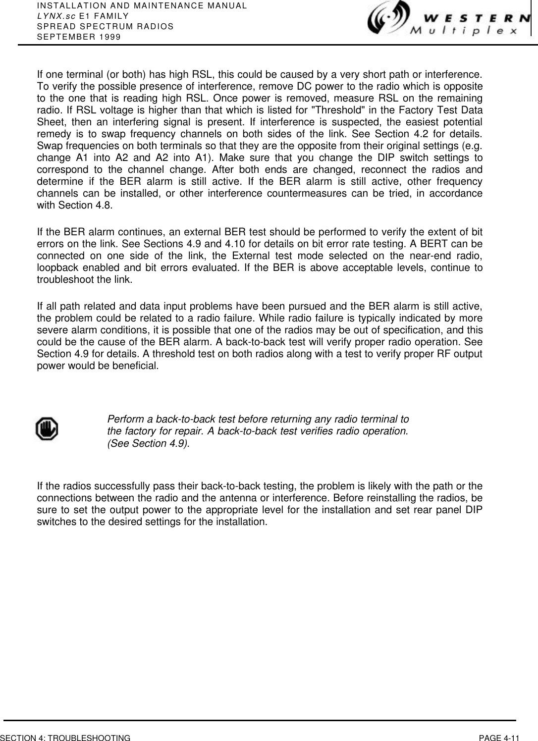 INSTALLATION AND MAINTENANCE MANUALLYNX.sc E1 FAMILYSPREAD SPECTRUM RADIOSSEPTEMBER 1999SECTION 4: TROUBLESHOOTING PAGE 4-11If one terminal (or both) has high RSL, this could be caused by a very short path or interference.To verify the possible presence of interference, remove DC power to the radio which is oppositeto the one that is reading high RSL. Once power is removed, measure RSL on the remainingradio. If RSL voltage is higher than that which is listed for &quot;Threshold&quot; in the Factory Test DataSheet, then an interfering signal is present. If interference is suspected, the easiest potentialremedy is to swap frequency channels on both sides of the link. See Section 4.2 for details.Swap frequencies on both terminals so that they are the opposite from their original settings (e.g.change A1 into A2 and A2 into A1). Make sure that you change the DIP switch settings tocorrespond to the channel change. After both ends are changed, reconnect the radios anddetermine if the BER alarm is still active. If the BER alarm is still active, other frequencychannels can be installed, or other interference countermeasures can be tried, in accordancewith Section 4.8.If the BER alarm continues, an external BER test should be performed to verify the extent of biterrors on the link. See Sections 4.9 and 4.10 for details on bit error rate testing. A BERT can beconnected on one side of the link, the External test mode selected on the near-end radio,loopback enabled and bit errors evaluated. If the BER is above acceptable levels, continue totroubleshoot the link.If all path related and data input problems have been pursued and the BER alarm is still active,the problem could be related to a radio failure. While radio failure is typically indicated by moresevere alarm conditions, it is possible that one of the radios may be out of specification, and thiscould be the cause of the BER alarm. A back-to-back test will verify proper radio operation. SeeSection 4.9 for details. A threshold test on both radios along with a test to verify proper RF outputpower would be beneficial.Perform a back-to-back test before returning any radio terminal tothe factory for repair. A back-to-back test verifies radio operation.(See Section 4.9).If the radios successfully pass their back-to-back testing, the problem is likely with the path or theconnections between the radio and the antenna or interference. Before reinstalling the radios, besure to set the output power to the appropriate level for the installation and set rear panel DIPswitches to the desired settings for the installation.