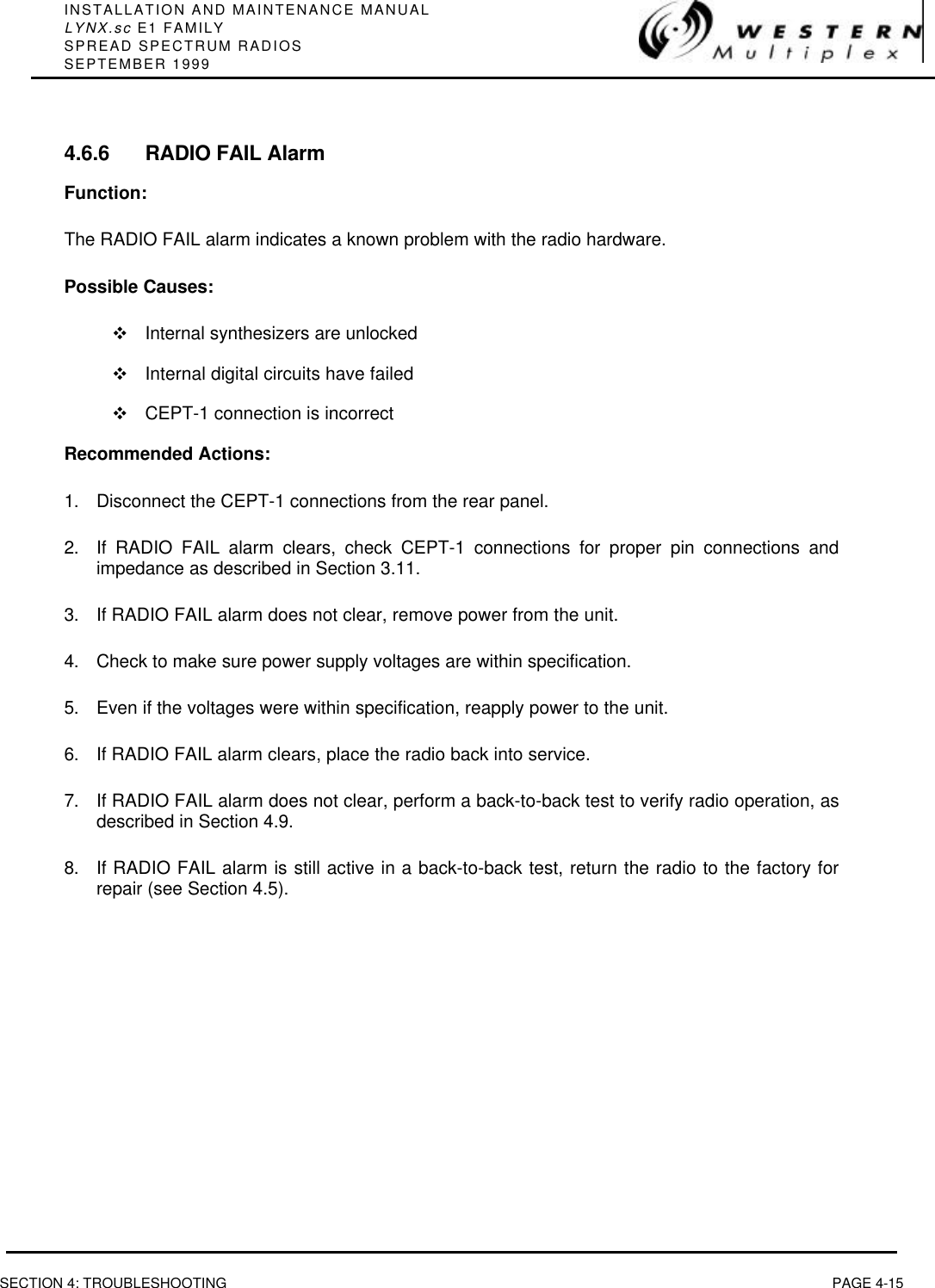 INSTALLATION AND MAINTENANCE MANUALLYNX.sc E1 FAMILYSPREAD SPECTRUM RADIOSSEPTEMBER 1999SECTION 4: TROUBLESHOOTING PAGE 4-154.6.6 RADIO FAIL AlarmFunction:The RADIO FAIL alarm indicates a known problem with the radio hardware.Possible Causes:vInternal synthesizers are unlockedvInternal digital circuits have failedvCEPT-1 connection is incorrectRecommended Actions:1. Disconnect the CEPT-1 connections from the rear panel.2. If RADIO FAIL alarm clears, check CEPT-1 connections for proper pin connections andimpedance as described in Section 3.11.3. If RADIO FAIL alarm does not clear, remove power from the unit.4. Check to make sure power supply voltages are within specification.5. Even if the voltages were within specification, reapply power to the unit.6. If RADIO FAIL alarm clears, place the radio back into service.7. If RADIO FAIL alarm does not clear, perform a back-to-back test to verify radio operation, asdescribed in Section 4.9.8. If RADIO FAIL alarm is still active in a back-to-back test, return the radio to the factory forrepair (see Section 4.5).