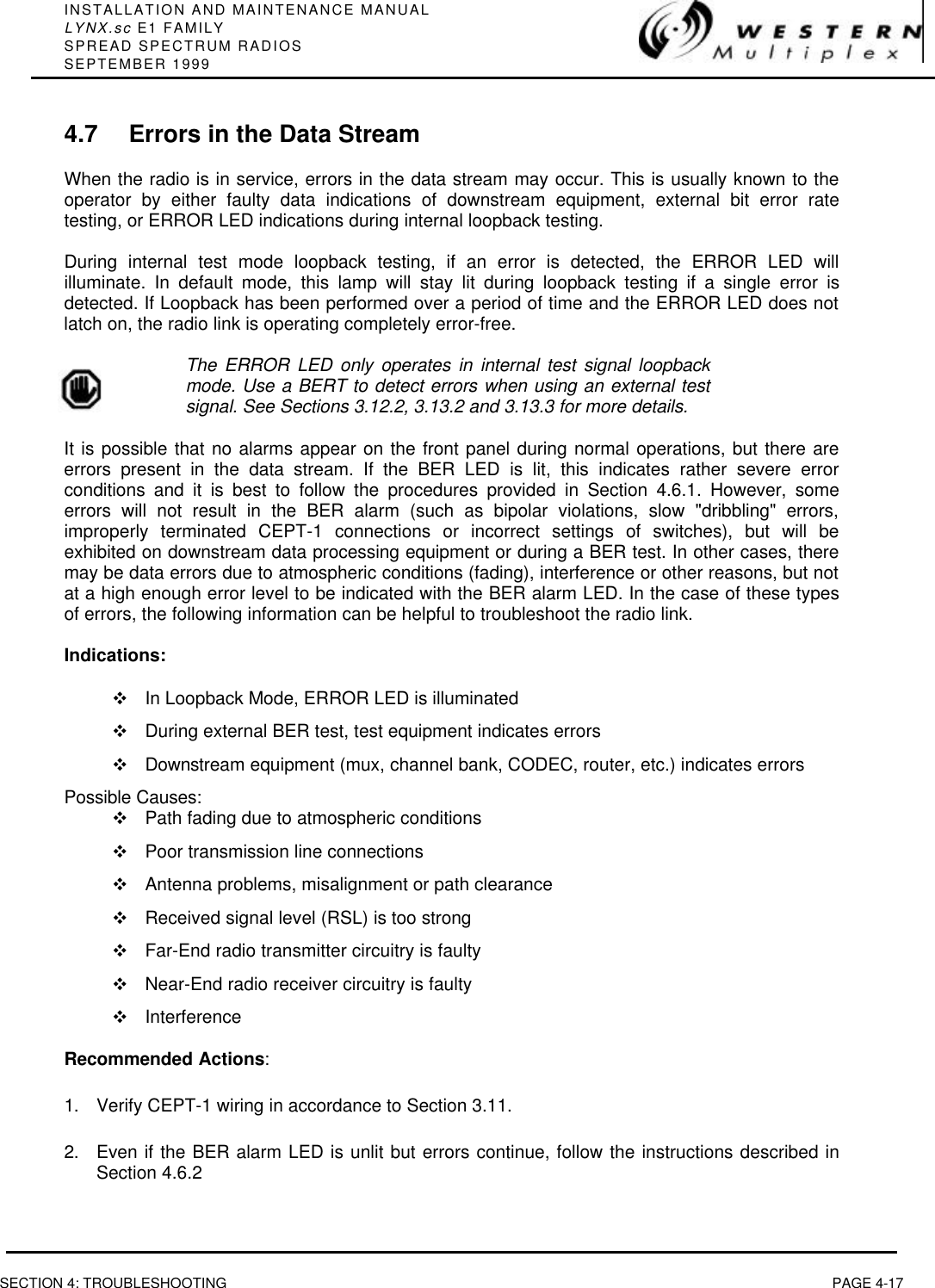 INSTALLATION AND MAINTENANCE MANUALLYNX.sc E1 FAMILYSPREAD SPECTRUM RADIOSSEPTEMBER 1999SECTION 4: TROUBLESHOOTING PAGE 4-174.7 Errors in the Data StreamWhen the radio is in service, errors in the data stream may occur. This is usually known to theoperator by either faulty data indications of downstream equipment, external bit error ratetesting, or ERROR LED indications during internal loopback testing.During internal test mode loopback testing, if an error is detected, the ERROR LED willilluminate. In default mode, this lamp will stay lit during loopback testing if a single error isdetected. If Loopback has been performed over a period of time and the ERROR LED does notlatch on, the radio link is operating completely error-free.The ERROR LED only operates in internal test signal loopbackmode. Use a BERT to detect errors when using an external testsignal. See Sections 3.12.2, 3.13.2 and 3.13.3 for more details.It is possible that no alarms appear on the front panel during normal operations, but there areerrors present in the data stream. If the BER LED is lit, this indicates rather severe errorconditions and it is best to follow the procedures provided in Section 4.6.1. However, someerrors will not result in the BER alarm (such as bipolar violations, slow &quot;dribbling&quot; errors,improperly terminated CEPT-1 connections or incorrect settings of switches), but will beexhibited on downstream data processing equipment or during a BER test. In other cases, theremay be data errors due to atmospheric conditions (fading), interference or other reasons, but notat a high enough error level to be indicated with the BER alarm LED. In the case of these typesof errors, the following information can be helpful to troubleshoot the radio link.Indications:vIn Loopback Mode, ERROR LED is illuminatedvDuring external BER test, test equipment indicates errorsvDownstream equipment (mux, channel bank, CODEC, router, etc.) indicates errorsPossible Causes:vPath fading due to atmospheric conditionsvPoor transmission line connectionsvAntenna problems, misalignment or path clearancevReceived signal level (RSL) is too strongvFar-End radio transmitter circuitry is faultyvNear-End radio receiver circuitry is faultyvInterferenceRecommended Actions:1. Verify CEPT-1 wiring in accordance to Section 3.11.2. Even if the BER alarm LED is unlit but errors continue, follow the instructions described inSection 4.6.2