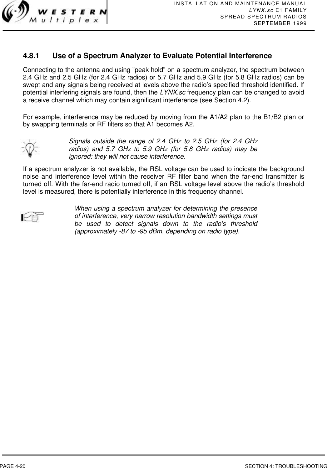 INSTALLATION AND MAINTENANCE MANUALLYNX.sc E1 FAMILYSPREAD SPECTRUM RADIOSSEPTEMBER 1999PAGE 4-20 SECTION 4: TROUBLESHOOTING4.8.1 Use of a Spectrum Analyzer to Evaluate Potential InterferenceConnecting to the antenna and using &quot;peak hold&quot; on a spectrum analyzer, the spectrum between2.4 GHz and 2.5 GHz (for 2.4 GHz radios) or 5.7 GHz and 5.9 GHz (for 5.8 GHz radios) can beswept and any signals being received at levels above the radio’s specified threshold identified. Ifpotential interfering signals are found, then the LYNX.sc frequency plan can be changed to avoida receive channel which may contain significant interference (see Section 4.2).For example, interference may be reduced by moving from the A1/A2 plan to the B1/B2 plan orby swapping terminals or RF filters so that A1 becomes A2.Signals outside the range of 2.4 GHz to 2.5 GHz (for 2.4 GHzradios) and 5.7 GHz to 5.9 GHz (for 5.8 GHz radios) may beignored: they will not cause interference.If a spectrum analyzer is not available, the RSL voltage can be used to indicate the backgroundnoise and interference level within the receiver RF filter band when the far-end transmitter isturned off. With the far-end radio turned off, if an RSL voltage level above the radio’s thresholdlevel is measured, there is potentially interference in this frequency channel.When using a spectrum analyzer for determining the presenceof interference, very narrow resolution bandwidth settings mustbe used to detect signals down to the radio’s threshold(approximately -87 to -95 dBm, depending on radio type).