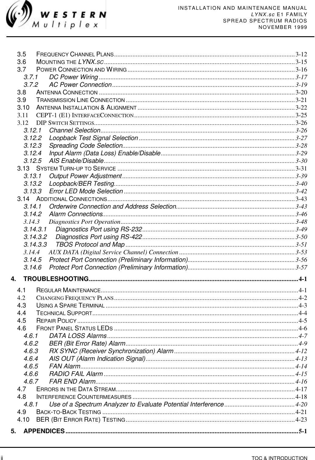 INSTALLATION AND MAINTENANCE MANUALLYNX.sc E1 FAMILYSPREAD SPECTRUM RADIOSNOVEMBER 1999 ii TOC &amp; INTRODUCTION3.5 FREQUENCY CHANNEL PLANS............................................................................................................3-123.6 MOUNTING THE LYNX.SC..................................................................................................................3-153.7 POWER CONNECTION AND WIRING....................................................................................................3-163.7.1 DC Power Wiring .....................................................................................................................3-173.7.2 AC Power Connection .............................................................................................................3-193.8 ANTENNA CONNECTION .....................................................................................................................3-203.9 TRANSMISSION LINE CONNECTION .....................................................................................................3-213.10 ANTENNA INSTALLATION &amp; ALIGNMENT ..............................................................................................3-223.11 CEPT-1 (E1) INTERFACECONNECTION................................................................................................3-253.12 DIP SWITCH SETTINGS........................................................................................................................3-263.12.1 Channel Selection....................................................................................................................3-263.12.2 Loopback Test Signal Selection .............................................................................................3-273.12.3 Spreading Code Selection.......................................................................................................3-283.12.4 Input Alarm (Data Loss) Enable/Disable................................................................................3-293.12.5 AIS Enable/Disable..................................................................................................................3-303.13 SYSTEM TURN-UP TO SERVICE ..........................................................................................................3-313.13.1 Output Power Adjustment .......................................................................................................3-393.13.2 Loopback/BER Testing............................................................................................................3-403.13.3 Error LED Mode Selection ......................................................................................................3-423.14 ADDITIONAL CONNECTIONS................................................................................................................3-433.14.1 Orderwire Connection and Address Selection.......................................................................3-433.14.2 Alarm Connections...................................................................................................................3-463.14.3 Diagnostics Port Operation........................................................................................................3-483.14.3.1 Diagnostics Port using RS-232...........................................................................................3-493.14.3.2 Diagnostics Port using RS-422...........................................................................................3-503.14.3.3 TBOS Protocol and Map .....................................................................................................3-513.14.4 AUX DATA (Digital Service Channel) Connection .....................................................................3-533.14.5 Protect Port Connection (Preliminary Information)................................................................3-563.14.6 Protect Port Connection (Preliminary Information)................................................................3-574. TROUBLESHOOTING.............................................................................................................................4-14.1 REGULAR MAINTENANCE......................................................................................................................4-14.2 CHANGING FREQUENCY PLANS..............................................................................................................4-24.3 USING A SPARE TERMINAL ...................................................................................................................4-34.4 TECHNICAL SUPPORT...........................................................................................................................4-44.5 REPAIR POLICY....................................................................................................................................4-54.6 FRONT PANEL STATUS LEDS..............................................................................................................4-64.6.1 DATA LOSS Alarms ..................................................................................................................4-74.6.2 BER (Bit Error Rate) Alarm.......................................................................................................4-94.6.3 RX SYNC (Receiver Synchronization) Alarm ........................................................................4-124.6.4 AIS OUT (Alarm Indication Signal).........................................................................................4-134.6.5 FAN Alarm................................................................................................................................4-144.6.6 RADIO FAIL Alarm ..................................................................................................................4-154.6.7 FAR END Alarm.......................................................................................................................4-164.7 ERRORS IN THE DATA STREAM...........................................................................................................4-174.8 INTERFERENCE COUNTERMEASURES .................................................................................................4-184.8.1 Use of a Spectrum Analyzer to Evaluate Potential Interference ..........................................4-204.9 BACK-TO-BACK TESTING ...................................................................................................................4-214.10 BER (BIT ERROR RATE) TESTING.....................................................................................................4-235. APPENDICES...........................................................................................................................................5-1