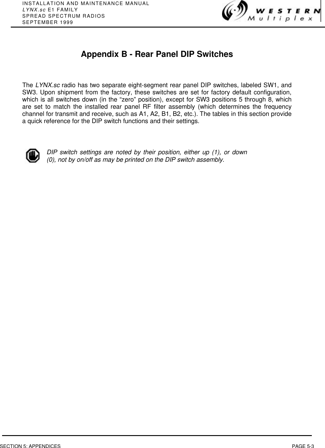 INSTALLATION AND MAINTENANCE MANUALLYNX.sc E1 FAMILYSPREAD SPECTRUM RADIOSSEPTEMBER 1999SECTION 5: APPENDICES PAGE 5-3Appendix B - Rear Panel DIP SwitchesThe LYNX.sc radio has two separate eight-segment rear panel DIP switches, labeled SW1, andSW3. Upon shipment from the factory, these switches are set for factory default configuration,which is all switches down (in the “zero” position), except for SW3 positions 5 through 8, whichare set to match the installed rear panel RF filter assembly (which determines the frequencychannel for transmit and receive, such as A1, A2, B1, B2, etc.). The tables in this section providea quick reference for the DIP switch functions and their settings.DIP switch settings are noted by their position, either up (1), or down(0), not by on/off as may be printed on the DIP switch assembly.
