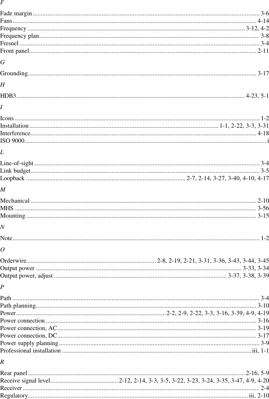 FFade margin.......................................................................................................................................... 3-6Fans.................................................................................................................................................... 4-14Frequency .................................................................................................................................... 3-12, 4-2Frequency plan...................................................................................................................................... 3-8Fresnel.................................................................................................................................................. 3-4Front panel.......................................................................................................................................... 2-11GGrounding........................................................................................................................................... 3-17HHDB3........................................................................................................................................... 4-23, 5-1IIcons..................................................................................................................................................... 1-2Installation................................................................................................................... 1-1, 2-22, 3-3, 3-31Interference......................................................................................................................................... 4-18ISO 9000................................................................................................................................................... iLLine-of-sight......................................................................................................................................... 3-4Link budget........................................................................................................................................... 3-5Loopback ................................................................................................. 2-7, 2-14, 3-27, 3-40, 4-10, 4-17MMechanical ......................................................................................................................................... 2-10MHS ................................................................................................................................................... 3-56Mounting............................................................................................................................................ 3-15NNote...................................................................................................................................................... 1-2OOrderwire............................................................................... 2-8, 2-19, 2-21, 3-31, 3-36, 3-43, 3-44, 3-45Output power ............................................................................................................................. 3-33, 3-34Output power, adjust ......................................................................................................... 3-37, 3-38, 3-39PPath ...................................................................................................................................................... 3-4Path planning...................................................................................................................................... 3-10Power...........................................................................................2-2, 2-9, 2-22, 3-3, 3-16, 3-39, 4-9, 4-19Power connection ................................................................................................................................ 3-16Power connection, AC......................................................................................................................... 3-19Power connection, DC......................................................................................................................... 3-17Power supply planning.......................................................................................................................... 3-9Professional installation ...................................................................................................................iii, 1-1RRear panel.................................................................................................................................... 2-16, 5-9Receive signal level.........................................2-12, 2-14, 3-3, 3-5, 3-22, 3-23, 3-24, 3-35, 3-47, 4-9, 4-20Receiver ................................................................................................................................................ 2-4Regulatory......................................................................................................................................iii, 2-10