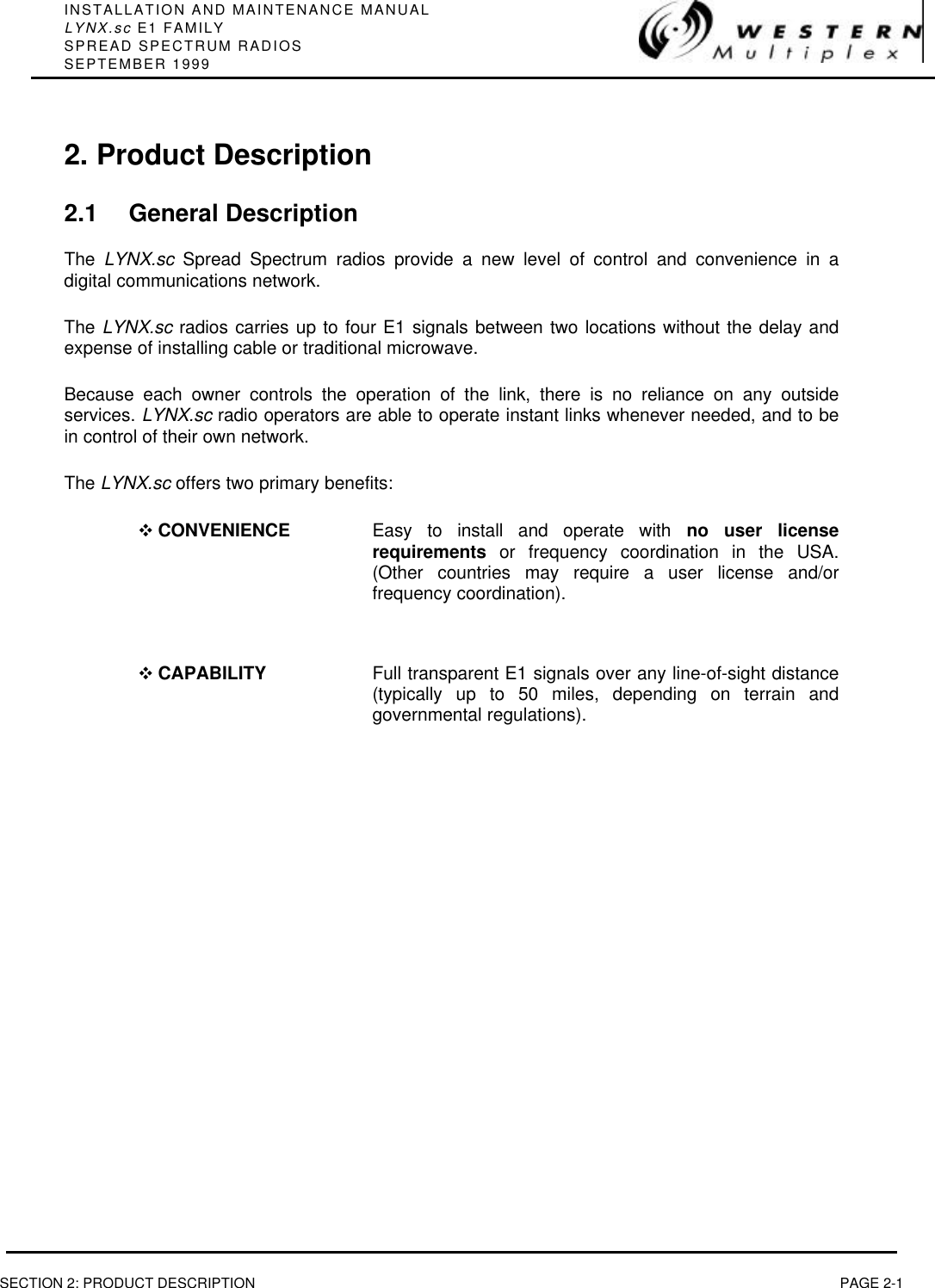 INSTALLATION AND MAINTENANCE MANUALLYNX.sc E1 FAMILYSPREAD SPECTRUM RADIOSSEPTEMBER 1999SECTION 2: PRODUCT DESCRIPTION PAGE 2-12. Product Description2.1 General DescriptionThe  LYNX.sc Spread Spectrum radios provide a new level of control and convenience in adigital communications network.The LYNX.sc radios carries up to four E1 signals between two locations without the delay andexpense of installing cable or traditional microwave.Because each owner controls the operation of the link, there is no reliance on any outsideservices. LYNX.sc radio operators are able to operate instant links whenever needed, and to bein control of their own network.The LYNX.sc offers two primary benefits:v CONVENIENCE Easy to install and operate with no user licenserequirements or frequency coordination in the USA.(Other countries may require a user license and/orfrequency coordination).v CAPABILITY Full transparent E1 signals over any line-of-sight distance(typically up to 50 miles, depending on terrain andgovernmental regulations).