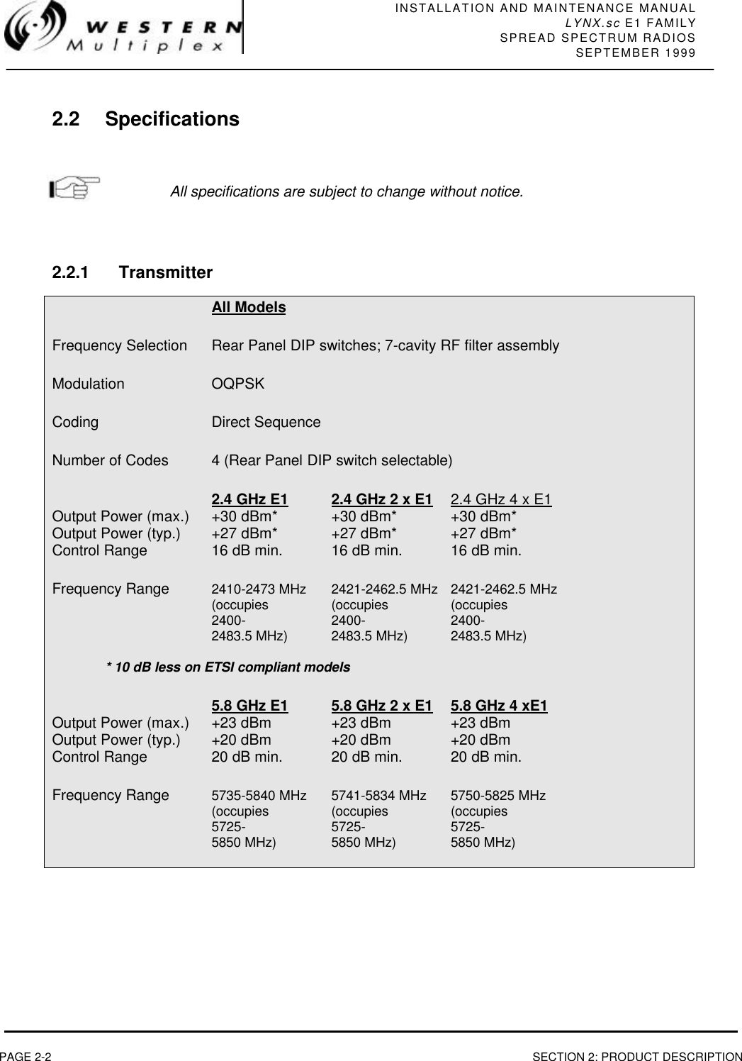 INSTALLATION AND MAINTENANCE MANUALLYNX.sc E1 FAMILYSPREAD SPECTRUM RADIOSSEPTEMBER 1999PAGE 2-2 SECTION 2: PRODUCT DESCRIPTION2.2 SpecificationsAll specifications are subject to change without notice.2.2.1 TransmitterAll ModelsFrequency Selection Rear Panel DIP switches; 7-cavity RF filter assemblyModulation OQPSKCoding Direct SequenceNumber of Codes 4 (Rear Panel DIP switch selectable)2.4 GHz E1 2.4 GHz 2 x E1 2.4 GHz 4 x E1Output Power (max.) +30 dBm* +30 dBm*  +30 dBm*Output Power (typ.) +27 dBm* +27 dBm*  +27 dBm*Control Range 16 dB min. 16 dB min. 16 dB min.Frequency Range 2410-2473 MHz  2421-2462.5 MHz 2421-2462.5 MHz(occupies (occupies (occupies2400- 2400- 2400-2483.5 MHz) 2483.5 MHz)  2483.5 MHz)* 10 dB less on ETSI compliant models5.8 GHz E1 5.8 GHz 2 x E1 5.8 GHz 4 xE1Output Power (max.) +23 dBm +23 dBm +23 dBmOutput Power (typ.) +20 dBm +20 dBm +20 dBmControl Range 20 dB min. 20 dB min. 20 dB min.Frequency Range 5735-5840 MHz 5741-5834 MHz 5750-5825 MHz(occupies  (occupies (occupies5725- 5725- 5725-5850 MHz) 5850 MHz) 5850 MHz)