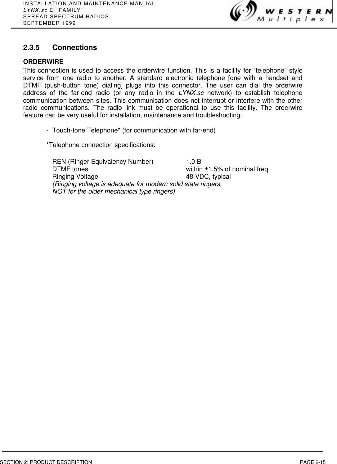 INSTALLATION AND MAINTENANCE MANUALLYNX.sc E1 FAMILYSPREAD SPECTRUM RADIOSSEPTEMBER 1999SECTION 2: PRODUCT DESCRIPTION PAGE 2-152.3.5 ConnectionsORDERWIREThis connection is used to access the orderwire function. This is a facility for &quot;telephone&quot; styleservice from one radio to another. A standard electronic telephone [one with a handset andDTMF (push-button tone) dialing] plugs into this connector. The user can dial the orderwireaddress of the far-end radio (or any radio in the LYNX.sc network) to establish telephonecommunication between sites. This communication does not interrupt or interfere with the otherradio communications. The radio link must be operational to use this facility. The orderwirefeature can be very useful for installation, maintenance and troubleshooting.-Touch-tone Telephone* (for communication with far-end)*Telephone connection specifications:REN (Ringer Equivalency Number) 1.0 BDTMF tones within ±1.5% of nominal freq.Ringing Voltage 48 VDC, typical(Ringing voltage is adequate for modern solid state ringers,NOT for the older mechanical type ringers)