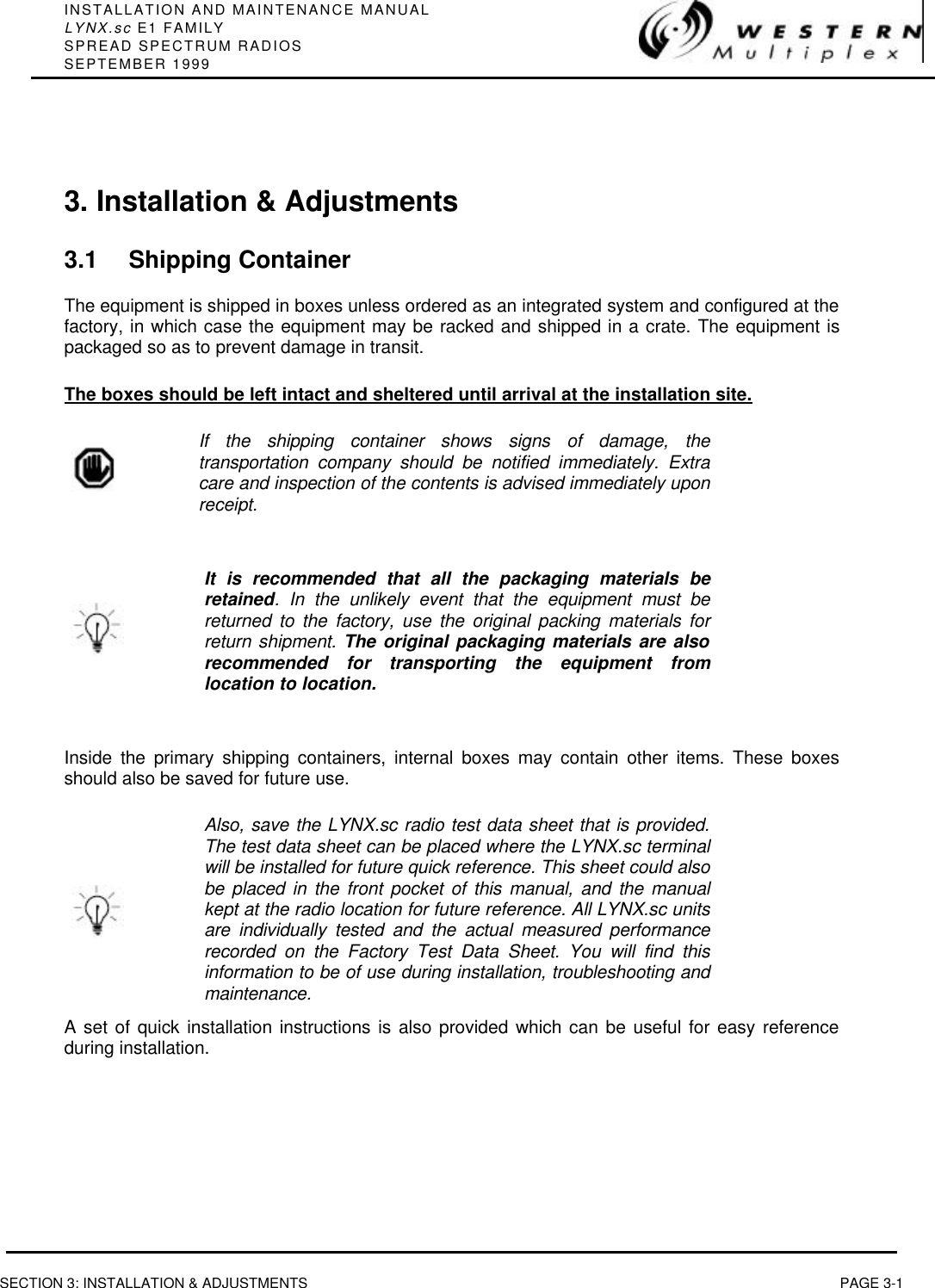 INSTALLATION AND MAINTENANCE MANUALLYNX.sc E1 FAMILYSPREAD SPECTRUM RADIOSSEPTEMBER 1999SECTION 3: INSTALLATION &amp; ADJUSTMENTS PAGE 3-13. Installation &amp; Adjustments3.1 Shipping ContainerThe equipment is shipped in boxes unless ordered as an integrated system and configured at thefactory, in which case the equipment may be racked and shipped in a crate. The equipment ispackaged so as to prevent damage in transit.The boxes should be left intact and sheltered until arrival at the installation site.If the shipping container shows signs of damage, thetransportation company should be notified immediately. Extracare and inspection of the contents is advised immediately uponreceipt.It is recommended that all the packaging materials beretained. In the unlikely event that the equipment must bereturned to the factory, use the original packing materials forreturn shipment. The original packaging materials are alsorecommended for transporting the equipment fromlocation to location.Inside the primary shipping containers, internal boxes may contain other items. These boxesshould also be saved for future use.Also, save the LYNX.sc radio test data sheet that is provided.The test data sheet can be placed where the LYNX.sc terminalwill be installed for future quick reference. This sheet could alsobe placed in the front pocket of this manual, and the manualkept at the radio location for future reference. All LYNX.sc unitsare individually tested and the actual measured performancerecorded on the Factory Test Data Sheet. You will find thisinformation to be of use during installation, troubleshooting andmaintenance.A set of quick installation instructions is also provided which can be useful for easy referenceduring installation.